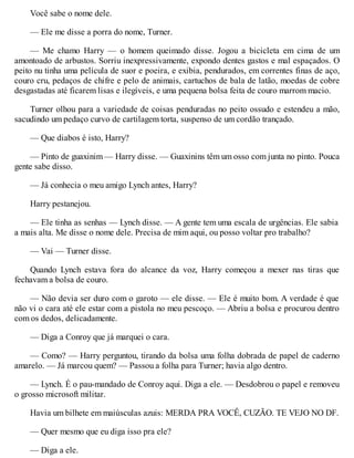 Você sabe o nome dele.
— Ele me disse a porra do nome, Turner.
— Me chamo Harry — o homem queimado disse. Jogou a bicicleta em cima de um
amontoado de arbustos. Sorriu inexpressivamente, expondo dentes gastos e mal espaçados. O
peito nu tinha uma película de suor e poeira, e exibia, pendurados, em correntes finas de aço,
couro cru, pedaços de chifre e pelo de animais, cartuchos de bala de latão, moedas de cobre
desgastadas até ficarem lisas e ilegíveis, e uma pequena bolsa feita de couro marrom macio.
Turner olhou para a variedade de coisas penduradas no peito ossudo e estendeu a mão,
sacudindo um pedaço curvo de cartilagem torta, suspenso de um cordão trançado.
— Que diabos é isto, Harry?
— Pinto de guaxinim — Harry disse. — Guaxinins têm um osso com junta no pinto. Pouca
gente sabe disso.
— Já conhecia o meu amigo Lynch antes, Harry?
Harry pestanejou.
— Ele tinha as senhas — Lynch disse. — A gente tem uma escala de urgências. Ele sabia
a mais alta. Me disse o nome dele. Precisa de mim aqui, ou posso voltar pro trabalho?
— Vai — Turner disse.
Quando Lynch estava fora do alcance da voz, Harry começou a mexer nas tiras que
fechavam a bolsa de couro.
— Não devia ser duro com o garoto — ele disse. — Ele é muito bom. A verdade é que
não vi o cara até ele estar com a pistola no meu pescoço. — Abriu a bolsa e procurou dentro
com os dedos, delicadamente.
— Diga a Conroy que já marquei o cara.
— Como? — Harry perguntou, tirando da bolsa uma folha dobrada de papel de caderno
amarelo. — Já marcou quem? — Passou a folha para Turner; havia algo dentro.
— Lynch. É o pau-mandado de Conroy aqui. Diga a ele. — Desdobrou o papel e removeu
o grosso microsoft militar.
Havia um bilhete em maiúsculas azuis: MERDA PRA VOCÊ, CUZÃO. TE VEJO NO DF.
— Quer mesmo que eu diga isso pra ele?
— Diga a ele.
 