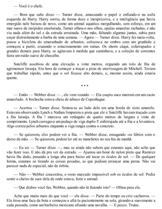 — Você é o chefe.
— Bom que sabe disso — Turner disse, amassando o papel e enfiando-o na axila
esquerda de Harry. Harry sorriu, de forma doce e inexpressiva, e a inteligência que havia
emergido nele baixou de novo, como um animal aquático mergulhando, sem esforço, em um
mar suave de insipidez ensolarada. Turner olhou-o nos olhos, opalas amarelas rachadas, e não
viu nada além do sol e da estrada arruinada. Uma mão, faltando algumas juntas, subiu para
coçar distraidamente a barba de uma semana. — Agora — Turner disse. Harry fez meia-volta,
puxou a bicicleta do emaranhado de arbustos, colocou-a no ombro com um grunhido e
começou a partir, cruzando o estacionamento em ruínas. Os shorts cáqui, esfarrapados e
grandes demais para Harry, se agitavam à medida que caminhava, e a coleção de correntes
fazia um ruído suave de chocalho.
Sutcliffe assobiou de uma elevação a vinte metros, erguendo um rolo de fita de
agrimensor laranja. Era hora de começar a traçar a pista de aterrissagem de Mitchell. Teriam
que trabalhar rápido, antes que o sol ficasse alto demais, e, mesmo assim, ainda estaria
quente.
* * *
— Então — Webber disse — , ele vem voando. — Ela cuspiu suco marrom em um cacto
amarelado. A bochecha estava cheia de tabaco de Copenhague.
— Acertou — Turner disse. Sentou-se ao lado dela em uma borda de xisto amarelo.
Estavam observando Lynch e Nathan limparem a pista que ele e Sutcliffe haviam traçado com
a fita laranja. A fita ! marcava um retângulo de quatro metros de largura e vinte de
comprimento. Lynch carregava um pedaço de viga duplo-T enferrujada até a fita e a levantava.
Algo correu pelos arbustos enquanto a viga rangia contra o concreto.
— Se quiserem, eles podem ver a fita. — Webber disse, enxugando -os lábios com o
dorso da mão. — Se quiserem, podem ler até as manchetes no seu fax da manhã.
— Eu sei — Turner disse —, mas se ainda não sabem que estamos aqui, não acho que
vão fazer isso. E não dá pra ver da estrada. — Ajustou um boné de nylon preto que Ramirez
havia lhe dado, puxando a longa aba para baixo até tocar os óculos de sol. — De qualquer
forma, estamos só tirando as coisas pesadas, as que podiam arrancar uma perna. Não vai
parecer nada de especial, não de órbita.
— Não — Webber concordou, o rosto marcado impassível sob os óculos de sol. Podia
sentir o cheiro de suor dela de onde estava, forte e animal.
— Que diabos você faz, Webber, quando não tá fazendo isto? — Olhou para ela.
Acho que muito mais do que você — ela disse. — Parte do tempo eu crio cachorros. —
Ela tirou uma faca da bota e começou a afiá-la pacientemente na sola, girando-a suavemente a
cada passada, como um barbeiro mexicano afiando uma navalha. — E pesco. Trutas.
 