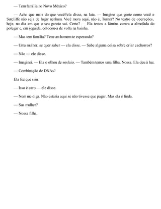 — Tem família no Novo México?
— Acho que mais do que você#ela disse, na lata. — Imagino que gente como você e
Sutcliffe não seja de lugar nenhum. V
ocê mora aqui, não é, Turner? No teatro de operações,
hoje, no dia em que o seu garoto sai. Certo? — Ela testou a lâmina contra a almofada do
polegar e, em seguida, colocou-a de volta na bainha.
— Mas tem família? Tem um homem te esperando?
— Uma mulher, se quer saber — ela disse. — Sabe alguma coisa sobre criar cachorros?
— Não — ele disse.
— Imaginei. — Ela o olhou de soslaio. — Também temos uma filha. Nossa. Ela deu à luz.
— Combinação de DNAs?
Ela fez que sim.
— Isso é caro — ele disse.
— Nem me diga. Não estaria aqui se não tivesse que pagar. Mas ela é linda.
— Sua mulher?
— Nossa filha.
 