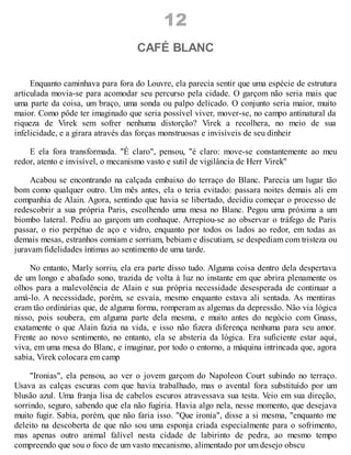 12
CAFÉ BLANC
Enquanto caminhava para fora do Louvre, ela parecia sentir que uma espécie de estrutura
articulada movia-se para acomodar seu percurso pela cidade. O garçom não seria mais que
uma parte da coisa, um braço, uma sonda ou palpo delicado. O conjunto seria maior, muito
maior. Como pôde ter imaginado que seria possível viver, mover-se, no campo antinatural da
riqueza de Virek sem sofrer nenhuma distorção? Virek a recolhera, no meio de sua
infelicidade, e a girara através das forças monstruosas e invisíveis de seu dinheir
E ela fora transformada. "É claro", pensou, "é claro: move-se constantemente ao meu
redor, atento e invisível, o mecanismo vasto e sutil de vigilância de Herr Virek"
Acabou se encontrando na calçada embaixo do terraço do Blanc. Parecia um lugar tão
bom como qualquer outro. Um mês antes, ela o teria evitado: passara noites demais ali em
companhia de Alain. Agora, sentindo que havia se libertado, decidiu começar o processo de
redescobrir a sua própria Paris, escolhendo uma mesa no Blanc. Pegou uma próxima a um
biombo lateral. Pediu ao garçom um conhaque. Arrepiou-se ao observar o tráfego de Paris
passar, o rio perpétuo de aço e vidro, enquanto por todos os lados ao redor, em todas as
demais mesas, estranhos comiam e sorriam, bebiam e discutiam, se despediam com tristeza ou
juravam fidelidades íntimas ao sentimento de uma tarde.
No entanto, Marly sorriu, ela era parte disso tudo. Alguma coisa dentro dela despertava
de um longo e abafado sono, trazida de volta à luz no instante em que abrira plenamente os
olhos para a malevolência de Alain e sua própria necessidade desesperada de continuar a
amá-lo. A necessidade, porém, se esvaía, mesmo enquanto estava ali sentada. As mentiras
eram tão ordinárias que, de alguma forma, romperam as algemas da depressão. Não via lógica
nisso, pois soubera, em alguma parte dela mesma, e muito antes do negócio com Gnass,
exatamente o que Alain fazia na vida, e isso não fizera diferença nenhuma para seu amor.
Frente ao novo sentimento, no entanto, ela se absteria da lógica. Era suficiente estar aqui,
viva, em uma mesa do Blanc, e imaginar, por todo o entorno, a máquina intrincada que, agora
sabia, Virek colocara em camp
"Ironias", ela pensou, ao ver o jovem garçom do Napoleon Court subindo no terraço.
Usava as calças escuras com que havia trabalhado, mas o avental fora substituído por um
blusão azul. Uma franja lisa de cabelos escuros atravessava sua testa. Veio em sua direção,
sorrindo, seguro, sabendo que ela não fugiria. Havia algo nela, nesse momento, que desejava
muito fugir. Sabia, porém, que não faria isso. "Que ironia", disse a si mesma, "enquanto me
deleito na descoberta de que não sou uma esponja criada especialmente para o sofrimento,
mas apenas outro animal falível nesta cidade de labirinto de pedra, ao mesmo tempo
compreendo que sou o foco de um vasto mecanismo, alimentado por um desejo obscu
 