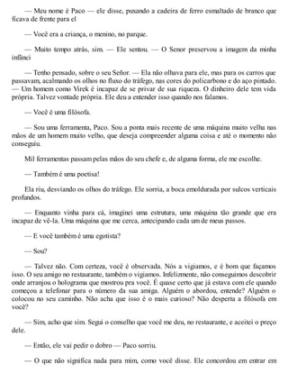 — Meu nome é Paco — ele disse, puxando a cadeira de ferro esmaltado de branco que
ficava de frente para el
— Você era a criança, o menino, no parque.
— Muito tempo atrás, sim. — Ele sentou. — O Senor preservou a imagem da minha
infânci
— Tenho pensado, sobre o seu Señor. — Ela não olhava para ele, mas para os carros que
passavam, acalmando os olhos no fluxo do tráfego, nas cores do policarbono e do aço pintado.
— Um homem como Virek é incapaz de se privar de sua riqueza. O dinheiro dele tem vida
própria. Talvez vontade própria. Ele deu a entender isso quando nos falamos.
— Você é uma filósofa.
— Sou uma ferramenta, Paco. Sou a ponta mais recente de uma máquina muito velha nas
mãos de um homem muito velho, que deseja compreender alguma coisa e até o momento não
conseguiu.
Mil ferramentas passam pelas mãos do seu chefe e, de alguma forma, ele me escolhe.
— Também é uma poetisa!
Ela riu, desviando os olhos do tráfego. Ele sorria, a boca emoldurada por sulcos verticais
profundos.
— Enquanto vinha para cá, imaginei uma estrutura, uma máquina tão grande que era
incapaz de vê-la. Uma máquina que me cerca, antecipando cada um de meus passos.
— E você também é uma egotista?
— Sou?
— Talvez não. Com certeza, você é observada. Nós a vigiamos, e é bom que façamos
isso. O seu amigo no restaurante, também o vigiamos. Infelizmente, não conseguimos descobrir
onde arranjou o holograma que mostrou pra você. É quase certo que já estava com ele quando
começou a telefonar para o número da sua amiga. Alguém o abordou, entende? Alguém o
colocou no seu caminho. Não acha que isso é o mais curioso? Não desperta a filósofa em
você?
— Sim, acho que sim. Segui o conselho que você me deu, no restaurante, e aceitei o preço
dele.
— Então, ele vai pedir o dobro — Paco sorriu.
— O que não significa nada para mim, como você disse. Ele concordou em entrar em
 