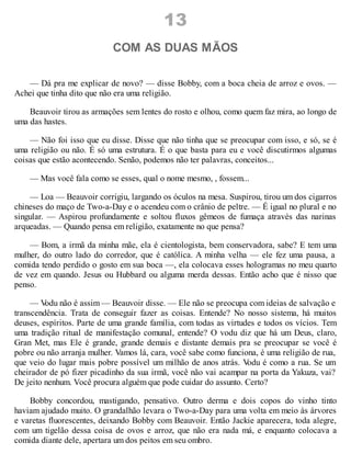 13
COM AS DUAS MÃOS
— Dá pra me explicar de novo? — disse Bobby, com a boca cheia de arroz e ovos. —
Achei que tinha dito que não era uma religião.
Beauvoir tirou as armações sem lentes do rosto e olhou, como quem faz mira, ao longo de
uma das hastes.
— Não foi isso que eu disse. Disse que não tinha que se preocupar com isso, e só, se é
uma religião ou não. É só uma estrutura. É o que basta para eu e você discutirmos algumas
coisas que estão acontecendo. Senão, podemos não ter palavras, conceitos...
— Mas você fala como se esses, qual o nome mesmo, , fossem...
— Loa — Beauvoir corrigiu, largando os óculos na mesa. Suspirou, tirou um dos cigarros
chineses do maço de Two-a-Day e o acendeu com o crânio de peltre. — É igual no plural e no
singular. — Aspirou profundamente e soltou fluxos gêmeos de fumaça através das narinas
arqueadas. — Quando pensa em religião, exatamente no que pensa?
— Bom, a irmã da minha mãe, ela é cientologista, bem conservadora, sabe? E tem uma
mulher, do outro lado do corredor, que é católica. A minha velha — ele fez uma pausa, a
comida tendo perdido o gosto em sua boca —, ela colocava esses hologramas no meu quarto
de vez em quando. Jesus ou Hubbard ou alguma merda dessas. Então acho que é nisso que
penso.
— V
odu não é assim — Beauvoir disse. — Ele não se preocupa com ideias de salvação e
transcendência. Trata de conseguir fazer as coisas. Entende? No nosso sistema, há muitos
deuses, espíritos. Parte de uma grande família, com todas as virtudes e todos os vícios. Tem
uma tradição ritual de manifestação comunal, entende? O vodu diz que há um Deus, claro,
Gran Met, mas Ele é grande, grande demais e distante demais pra se preocupar se você é
pobre ou não arranja mulher. Vamos lá, cara, você sabe como funciona, é uma religião de rua,
que veio do lugar mais pobre possível um milhão de anos atrás. V
odu é como a rua. Se um
cheirador de pó fizer picadinho da sua irmã, você não vai acampar na porta da Yakuza, vai?
De jeito nenhum. Você procura alguém que pode cuidar do assunto. Certo?
Bobby concordou, mastigando, pensativo. Outro derma e dois copos do vinho tinto
haviam ajudado muito. O grandalhão levara o Two-a-Day para uma volta em meio às árvores
e varetas fluorescentes, deixando Bobby com Beauvoir. Então Jackie aparecera, toda alegre,
com um tigelão dessa coisa de ovos e arroz, que não era nada má, e enquanto colocava a
comida diante dele, apertara um dos peitos em seu ombro.
 