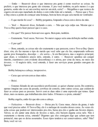 — Então — Beauvoir disse o que interessa pra gente é como resolver as coisas. Se
preferir, o que interessa pra gente são sistemas. E pra você também, ou pelo menos é o que
gostaria, senão não ia ser um cowboy nem ter um nick, certo? — Mergulhou o que restava do
cigarro em um copo manchado de dedos e com vinho tinto até a metade. — Parece que o Two-
a-Day estava a ponto de começar uma festança, bem na hora em que caiu merda no ventilador.
— E que merda foi essa? — Bobby perguntou, limpando a boca com o dorso da mão.
— V
ocê — Beauvoir disse, fechando a cara. — Não que seja culpa sua. Mesmo que o
Two-a-Day queira fazer parecer que é o caso.
— Ele quer? Ele parece bem nervoso agora. Bem puto, também.
— Exatamente. Você sacou. Nervoso. No maior cagaço seria uma definição melhor ainda.
— E por quê?
— Bom, entenda, as coisas não são exatamente o que parecem, com o Two-a-Day. Quero
dizer, sim, ele faz mesmo o tipo de merda que você sabe que ele faz; empurrando software
quente pros branquelos, desculpe — ele sorriu -, lá em Barrytown, mas o negócio principal,
quer dizer, o verdadeiro anseio dele, entende, é outro. — Beauvoir apanhou um canapé
murcho, examinou-o com evidente desconfiança e o atirou, por cima da mesa, no meio das
árvores. — O negócio dele, você entende, é fazer uns serviços pruns grandes oun-gans do
Sprawl.
Bobby balançou a cabeça, inexpressivo.
— Caras que servem com as duas mãos.
— Boiei.
— Estamos falando de um sacerdócio profissional, se quiser chamar assim. Do contrário,
apenas imagine uns caras da pesada, cowboys de console, entre outras coisas, que cuidam de
fazer as coisas para as pessoas. Servir com as duas mãos é uma expressão que temos. Quer
dizer, mais ou menos, que trabalham dos dois lados. O branco e o preto, entende?
Bobby engoliu, então fez que não com a cabeça.
— Feiticeiros — Beauvoir disse. — Deixa pra lá. Caras maus, cheios da grana, é tudo
que você precisa saber. O Two-a-Day, ele é o moleque de recados desses caras. Às vezes ele
acha coisas que podem ser interessantes pra eles, baixa pra eles e ganha uns favores depois.
Talvez, se ele juntar uma dúzia de favores a mais, eles baixem alguma coisa nele. Não é
exatamente a mesma coisa, entende? Digamos que eles consigam algo que acham que tem
potencial, mas que os deixa assustados. Esses tipos tendem a ser conservadores, sabe? Não?
Bem, você vai ver.
 