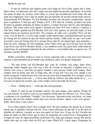 Bobby fez que sim.
— O tipo de software que alguém como você aluga de Two-a-Day, aquilo não é nada.
Quero dizer, vai funcionar, mas não é nada com que alguém da pesada esquentaria. Já assistiu
um monte de kinos de cowboy, certo? Bem, as coisas que inventam pra esses kinos não são
nada em comparação com o tipo de merda que um operador da pesada mesmo pode encarar.
Especialmente ICE-Breakers. Os ICE-Breakers pesados são um pouco complicados, mesmo
para os grandoes. E sabe por quê? Porque o ICE, o ICE duro de verdade, os muros em torno
de todos os grandes armazéns de dados na matrix, é sempre feito por uma IA, uma inteligência
artificial. Não existe outra coisa rápida o bastante pra fazer ICE bom e alterar e atualizar a
toda hora. Então, quando um ICE-Breaker forte pra valer aparece no mercado negro, já tem
alguns fatores de incerteza envolvidos. Pra começar, de onde veio o produto? Nove em dez
vezes, veio de uma IA, e as IAs estão sempre sendo monitoradas, principalmente pelo pessoal
da Turing, pra ter certeza de que não ficam espertas demais. Então pode ser que você acabe
com todo o peso da Turing atrás de ti, porque talvez uma IA, em algum lugar, quis aumentar o
fluxo de caixa. Algumas IAs têm cidadania, certo? Outra coisa que você tem que ficar de olho
é que talvez seja um ICE-Breaker militar, e isso também é ruim. Ou, quem sabe, tenha saído de
algum braço de espionagem industrial de uma zaibatsu, e você também não vai querer isso. Tá
sacando a parada, Bobby?
Bobby concordou. Sentia-se como se tivesse esperado toda a vida para ouvir Beauvoir
explicar o funcionamento de um mundo cuja existência, antes, era apenas imaginada.
— De toda forma, um ICE-Breaker que corte de verdade vale mega. Quer dizer,
beaucoup. Então imagine que você seja o Rei da Cocada no mercado, e alguém vem e te
oferece essa coisa, e você não vai querer mandar o cara passear. Então você compra. V
ocê
compra, bem na moita, mas não se pluga nela, não. O que faz? Leva pra casa, manda o seu
técnico preparar o material pra ficar com cara de coisa bem comunzinha. Por exemplo, coloca
ele em um formato como este — e tocou uma pilha de software que tinha diante de si -, e o
leva pro seu garoto de recados, que, como sempre, está te devendo uns favores.
— Peraí — Bobby disse. — Acho que não estou gostando...
— Ótimo. É sinal de que tá ficando esperto. Ou, pelo menos, mais esperto. Porque foi
isso que fizeram. Levaram a coisa ao seu simpático fornecedor de software, o sr. Two-a-Day,
e contaram a ele o problema. "Amigão", eles disseram, "queremos testar esta bosta, ver como
funciona, mas de jeito nenhum vamos fazer isso em nós mesmos. Agora é com você, garoto."
Então, desse jeito, o que é que o
Two-a-Day poderia fazer? Iria se plugar nela? De jeito nenhum. Ele apenas faz a mesma
merda que os grandões fizeram com ele. Com a única diferença de que não ia se dar nem ao
trabalho de explicar a parada ao cara com quem vai fazer isso. O que ele faz? Escolhe um
banco de dados no Meio-Oeste que tá cheio de programas de evasão fiscal e fluxogramas de
lavagem de ienes de algum prostíbulo em Kansas City. Algo que qualquer um que não nasceu
ontem sabe que vai estar cheio de ICE até o topo. Black ICE, o gelo negro. Programas de
 