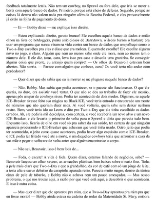 feedback totalmente letais. Não tem um cowboy, no Sprawl ou fora dele, que iria se meter a
besta com aquele banco de dados. Primeiro, porque está cheio de defesas. Segundo, porque as
coisas lá dentro não valem nada pra ninguém além da Receita Federal, e eles provavelmente
já estão na folha de pagamento do dono.
— Ei — Bobby disse — me explique isso direito.
— Estou explicando direito, garoto branco! Ele escolheu aquele banco de dados e então
olhou na lista de hotdoggers, punks ambiciosos de Barrytown, wilsons burros o bastante pra
usar um programa que nunca viram na vida contra um banco de dados que um palhaço como o
Two-a-Day escolheu pra eles e disse que era moleza. E quem ele escolhe? Ele escolhe alguém
novo no jogo, é claro. Alguém que nem ao menos sabe onde ele mora, nem ao menos tem o
número dele. E ele diz, toma, cara, leva isso pra casa e descola uma graninha. Se conseguir
alguma coisa que preste, eu arranjo quem compre! — Os olhos de Beauvoir estavam bem
abertos. Não sorria. — Parece com alguém que conhece, cara? Ou você tenta não andar com
perdedores?
— Quer dizer que ele sabia que eu ia morrer se me plugasse naquele banco de dados?
— Não, Bobby. Mas sabia que podia acontecer, se o pacote não funcionasse. O que ele
queria, no duro, era assistir você tentar. O que não se deu ao trabalho de fazer ele mesmo,
apenas pôs um par de cowboys nisso. Podia ter acontecido de dois modos. Digamos, se aquele
ICE-Breaker tivesse feito sua mágica no Black ICE, você teria entrado e encontrado um monte
de números que não queriam dizer nada. Aí você voltaria, quem sabe sem deixar nenhum
rastro. Bem, você teria ido ao Leons e dito pro Two-a-Day que ele tinha escolhido os dados
errados. Ah, ele pediria mil desculpas, com certeza, e você receberia um novo alvo e um novo
ICE-Breaker, e ele levaria o primeiro de volta para o Sprawl e diria que parecia tudo bem.
Enquanto isso, ficaria de olho em você só pra saber da sua saúde, ter certeza de que ninguém
aparecia procurando o ICE-Breaker que achavam que você tinha usado. Outro jeito que podia
ter acontecido, o jeito como quase aconteceu, podia haver algo esquisito com o ICE-Breaker,
o ICE podia ter fritado você até a morte, e um daqueles cowboys teria que arrombar a casa da
sua mãe e pegar o software de volta antes que alguém encontrasse o corpo.
— Não sei, Beauvoir, isso é bem foda de...
— Foda, o cacete! A vida é foda. Quero dizer, estamos falando de negócios, sabe? —
Beauvoir lançou um olhar severo, as armações plásticas bem baixas sobre o nariz fino. Tinha
a pele mais clara que Two-a-Day e que o grandalhão, da cor de café com só um pingo de leite,
a testa alta e suave debaixo da carapinha aparada rente. Parecia muito magro, dentro da túnica
cinza de pele de tubarão, e Bobby não o achava nem um pouco ameaçador. — Mas nosso
problema, o que nos trouxe aqui, a razão por que você está aqui, é descobrir o que aconteceu.
E isso é outra coisa.
— Mas quer dizer que ele aprontou pra mim, que o Two-a-Day aprontou pra mim pra que
eu fosse morto? — Bobby ainda estava na cadeira de rodas da Maternidade St. Mary, embora
 