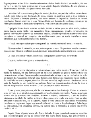 fragata pairava acima deles, manobrando contra a brisa. Então deslizou para o lado, fez uma
curva e se foi. Os dois sentiram um arrepio diante daquela liberdade, do voo planado e
despreocupado do bicho. Ela pressionou a mão dele.
Um vulto azul veio andando pela praia na direção deles, um policial militar a caminho da
cidade, suas botas negras brilhando de graxa, irreais em contraste com a praia radiante e
suave. Enquanto o homem passava, seu rosto moreno e impassível debaixo de óculos
espelhados, Turner observou o laser Steiner-Optic, em formato de carabina, com miras da
Fabrique Nationale. A farda estava impecável, com vincos afiados como facas.
O próprio Turner havia sido um soldado durante a maior parte da vida adulta, embora
nunca tivesse usado farda. Um mercenário. Seus empregadores, grandes corporações em
guerras secretas pelo controle de economias inteiras. Era um especialista na extração de altos
executivos e pessoal de pesquisa. As multinacionais para as quais trabalhava nunca
admitiriam que existissem homens como Turner...
— Você conseguiu beber quase uma garrafa de Herradura ontem à noite — disse ela.
Ele concordou. A mão dela, na sua, estava quente e seca. Ele prestava atenção em como
os dedos dos pés dela se abriam a cada passo, as unhas pintadas com esmalte rosa lascado.
Os vagalhões iam e vinham, suas bordas transparentes como vidro esverdeado.
O borrifo enfeitava de gotas o bronzeado dela.
* * *
Depois do primeiro dia juntos, a vida recaiu em uma rotina simples. Tomavam o café da
manhã no mercado, em uma barraca com um balcão de cimento tão gasto a ponto de ficar liso
como mármore polido. Passavam toda a manhã nadando, até que o sol os conduzisse de volta
ao frescor das venezianas do hotel, onde faziam amor debaixo das vagarosas pás de madeira
do ventilador de teto e, depois, dormiam. Durante as tardes, exploravam o labirinto de ruelas
atrás da Avenida ou iam caminhar nas colinas. Jantavam em restaurantes à beira da praia e
bebiam nos pátios dos hotéis brancos. O luar ondulava na borda das ondas.
E, aos poucos, sem palavras, ela lhe ensinou um novo tipo de desejo. Estava acostumado
a ser servido, a ser atendido anonimamente por profissionais experientes. Agora, na caverna
branca, ele se ajoelhava nos ladrilhos. Baixava a cabeça, lambendo-a, o sal do Pacífico
misturado à umidade da mulher, o frescor das coxas envolvendo seu rosto. Com as mãos
apoiando os quadris dela, ele a segurava, erguia-a como um cálice, seus lábios pressionando
com firmeza, enquanto a língua buscava o local exato, o ponto, a frequência que a faria chegar
lá. Em seguida, com um grande sorriso, ele subiria nela, a penetraria, e acharia seu próprio
caminho até lá.
Depois disso, algumas vezes, ele ficaria falando, longas espirais de narrativa sem foco
que se soltavam para unir-se ao som do mar. Ela falava muito pouco, mas ele aprendera a
 