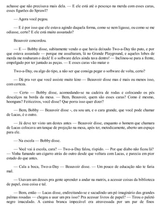 achasse que não precisava mais dela. — E ele está até o pescoço na merda com esses caras,
esses figurões do Sprawl?
— Agora você pegou.
— E é por isso que ele estava agindo daquela forma, como se nem ligasse, ou como se me
odiasse, certo? E ele está muito assustado?
Beauvoir concordou.
— E — Bobby disse, subitamente vendo o que havia deixado Two-a-Day tão puto, e por
que estava assustado — porque me assaltaram, lá no Grande Playground, e aqueles lobes de
merda me roubaram o deck! E o software deles ainda tava dentro! — Inclinou-se para a frente,
empolgado por ter juntado as peças. — E esses caras vão matar o
Two-a-Day, ou algo do tipo, a não ser que consiga pegar o software de volta, certo?
— Dá pra ver que você assiste muito kino — Beauvoir disse mas é mais ou menos isso,
com certeza.
— Certo — Bobby disse, acomodando-se na cadeira de rodas e colocando os pés
descalços na borda da mesa. — Bem, Beauvoir, quem são esses caras? Como é mesmo,
hoonguns? Feiticeiros, você disse? Que porra isso quer dizer?
— Bem, Bobby — Beauvoir disse -, eu sou um, e o cara grande, que você pode chamar
de Lucas, é o outro.
— Já deve ter visto um destes antes — Beauvoir disse, enquanto o homem que chamara
de Lucas colocava um tanque de projeção na mesa, após ter, metodicamente, aberto um espaço
para ele.
— Na escola — Bobby disse.
— V
ocê vai à escola, cara? — Two-a-Day falou, ríspido. — Por que diabo não ficou lá?
— Vinha fumando um cigarro atrás do outro desde que voltara com Lucas, e parecia em pior
estado do que antes.
— Cala a boca, Two-a-Day — Beauvoir disse. — Um pouco de educação não te faria
mal.
— Usavam um desses pra gente aprender a andar na matrix, a acessar coisas da biblioteca
de papel, essa coisa e tal.
— Bom, então — Lucas disse, endireitando-se e sacudindo um pó imaginário das grandes
palmas rosadas — chegou a usar um pra isso? Pra acessar livros de papel? — Tirou o paletó
negro imaculado. A camisa branca impecável era atravessada por um par de finos
 