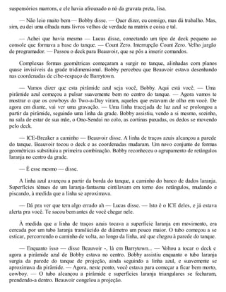 suspensórios marrons, e ele havia afrouxado o nó da gravata preta, lisa.
— Não leio muito bem — Bobby disse. — Quer dizer, eu consigo, mas dá trabalho. Mas,
sim, eu dei uma olhada nuns livros velhos de verdade na matrix e coisa e tal.
— Achei que havia mesmo — Lucas disse, conectando um tipo de deck pequeno ao
console que formava a base do tanque. — Count Zero. Interrupção Count Zero. Velho jargão
de programador. — Passou o deck para Beauvoir, que se pôs a inserir comandos.
Complexas formas geométricas começaram a surgir no tanque, alinhadas com planos
quase invisíveis da grade tridimensional. Bobby percebeu que Beauvoir estava desenhando
nas coordenadas de cibe-respaço de Barrytown.
— Vamos dizer que esta pirâmide azul seja você, Bobby. Aqui está você. — Uma
pirâmide azul começou a pulsar suavemente bem no centro do tanque. — Agora vamos te
mostrar o que os cowboys do Two-a-Day viram, aqueles que estavam de olho em você. De
agora em diante, vai ver uma gravação. — Uma linha tracejada de luz azul se prolongou a
partir da pirâmide, seguindo uma linha da grade. Bobby assistiu, vendo a si mesmo, sozinho,
na sala de estar de sua mãe, o Ono-Sendai no colo, as cortinas puxadas, os dedos se movendo
pelo deck.
— ICE-Breaker a caminho — Beauvoir disse. A linha de traços azuis alcançou a parede
do tanque. Beauvoir tocou o deck e as coordenadas mudaram. Um novo conjunto de formas
geométricas substituiu a primeira combinação. Bobby reconheceu o agrupamento de retângulos
laranja no centro da grade.
— É esse mesmo — disse.
A linha azul avançou a partir da borda do tanque, a caminho do banco de dados laranja.
Superfícies tênues de um laranja-fantasma cintilavam em torno dos retângulos, mudando e
piscando, à medida que a linha se aproximava.
— Dá pra ver que tem algo errado ah — Lucas disse. — Isto é o ICE deles, e já estava
alerta pra você. Te sacou bem antes de você chegar nele.
À medida que a linha de traços azuis tocava a superfície laranja em movimento, era
cercada por um tubo laranja translúcido de diâmetro um pouco maior. O tubo começou a se
esticar, percorrendo o caminho de volta, ao longo da linha, até que chegou à parede do tanque.
— Enquanto isso — disse Beauvoir -, lá em Barrytown... — V
oltou a tocar o deck e
agora a pirâmide azul de Bobby estava no centro. Bobby assistiu enquanto o tubo laranja
surgia da parede do tanque de projeção, ainda seguindo a linha azul, e suavemente se
aproximava da pirâmide. — Agora, neste ponto, você estava para começar a ficar bem morto,
cowboy. — O tubo alcançou a pirâmide e superfícies laranja triangulares se fecharam,
prendendo-a dentro. Beauvoir congelou a projeção.
 