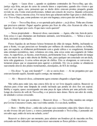 — Agora — Lucas disse -, quando os ajudantes contratados do Two-a-Day, que são,
justiça seja feita, um par de caras de console duros e experientes, quando eles viram o que
você vai ver agora, cara, pensaram que os decks deles estavam prontos praquela grande
revisão no céu. Como eram profissionais, tinham um console de reserva. Quando colocaram
ele on-line, viram a mesma coisa. Foi nessa hora que acharam melhor ligar para o chefe deles,
o sr. Two-a-Day, que, como podemos ver por esta bagunça, estava para dar um festão...
— Cara — Two-a-Day disse, a voz apertada pelo pânico -, eu já disse. Tinha uns clientes
que precisava entreter. Paguei aqueles garotos pra ficar de olho, eles ficaram de olho e me
ligaram. Aí eu liguei pra vocês. O que mais vocês querem?
— Nossa propriedade — Beauvoir disse, suavemente. — Agora, olhe isto, bem de perto.
Esta coisa é o que chamamos um fenômeno anómalo, sem brincadeira... — V
oltou a tocar o
deck, iniciando a reprodução.
Flores líquidas de um branco leitoso brotaram do chão do tanque. Bobby, inclinando-se
para a frente, viu que pareciam ser formadas por milhares de minúsculas esferas ou bolhas,
que, em seguida, se alinharam perfeitamente com a grade cúbica e se coagularam, formando
uma estrutura assimétrica, mais volumosa em cima, uma coisa como um cogumelo de linhas
retas. As superfícies, as facetas, eram brancas, perfeitamente lisas. A imagem dentro do tanque
não era maior do que a mão aberta de Bobby, mas, para qualquer um conectado em um deck,
teria sido gigantesca. A coisa soltou um par de chifres. Eles se alongaram, se curvavam, se
tornaram pinças que se arquearam para agarrar a pirâmide. Ele viu as pontas se afundarem
suavemente através dos planos tremeluzentes, alaranjados, do ICE do inimigo.
— Ela disse: "o que está fazendo?" — ele se ouviu dizer. — Aí me perguntou por que
estavam fazendo aquilo, fazendo aquilo comigo, me matando e...
— Ah — Beauvoir disse, calmamente agora estamos chegando a algum lugar.
Não sabia para onde iam, mas estava feliz de se ver livre daquela cadeira. Beauvoir se
abaixou para evitar uma lâmpada de estufa inclinada que pendia de dois fios em espiral.
Bobby o seguiu, quase escorregando em uma poça de água coberta por uma película verde.
Longe da clareira do sofá de Two-a-Day, o ar parecia mais denso. Havia um odor de estufa,
de umidade e coisas crescendo.
— Então foi isso que aconteceu — Beauvoir disse. — Two-a-Day mandou uns amigos
pra Covina Concourse Courts, mas você tinha sumido. E o seu deck, também.
— Bem — Bobby disse -, então não acho que seja exatamente culpa dele. Quero dizer, se
eu não tivesse ido pro Leon s, e estava justamente procurando o Two-a-Day, e pensando até
em subir aqui, então ele teria me achado, certo?
Beauvoir se deteve por um momento, para admirar um frondoso pé de maconha em flor,
esticando um fino indicador marrom para tocar suavemente as flores pálidas e incolores.
 