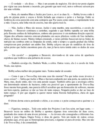 — É verdade — ele disse. — Mas é um assunto de negócios. Ele devia ter posto alguém
pra vigiar sua casa durante a incursão, pra garantir que nem você, nem o software saíssem pra
dar uma voltinha.
— Bem, ele mandou Rhea e Jackie pro Leon s, eu vi as duas lá. — Bobby levou a mão à
gola do pijama preto e coçou a ferida fechada que cruzava o peito e a barriga. Então se
lembrou da coisa parecida com uma centopeia que Pye usara como sutura, e rapidamente tirou
a mão. Coçava, uma linha reta de coceira, mas não queria tocá-la.
— Não, Jackie e Rhea são nossas. Jackie é uma mambo, uma sacerdotisa, o cavalo de
Danbala. — Beauvoir continuou a caminhar, seguindo o que Bobby supunha ser uma trilha
pela floresta confusa de hidropônicos, embora não parecesse ir em nenhuma direção especial.
Alguns dos arbustos maiores estavam plantados em sacos plásticos verdes de lixo inchados,
cheios de húmus escuro. Muitos tinham estourado, e raízes pálidas buscavam novas fontes de
nutrição nas sombras entre as lâmpadas de estufa, onde o tempo e a queda gradual das folhas
conspiravam para produzir um adubo fino. Bobby calçava um par de sandálias de tiras de
nylon pretas que Jackie encontrara para ele, mas já havia terra úmida entre os dedos de seus
pés.
— Um cavalo? — perguntou a Beauvoir, desviando-se de uma coisa de aparência
espinhosa que lembrava uma palmeira do avesso.
— Danbala cavalga ela, Danbala Wedo, a cobra. Outras vezes, ela é o cavalo de Aida
Wedo, sua esposa.
Bobby achou melhor não perguntar mais. Tentou mudar de assunto:
— Como é que o Two-a-Day tem uma casa tão enorme? Pra que todas essas árvores e
essas coisas? — Sabia que Jackie e Rhea o haviam conduzido por uma porta, na cadeira da St.
Mary, mas, desde então, não vira uma parede sequer. Também sabia que a arcologia cobria
um determinado número de hectares; então era possível que o apartamento de Two-a-Day
fosse mesmo bem grande, mas parecia difícil acreditar que um fornecedor de software, mesmo
um bem esperto, pudesse se dar ao luxo de tanto espaço. Ninguém podia se dar ao luxo de
tanto espaço. E por que alguém ia querer morar numa floresta hidropônica, cheia de água
pingando?
O último derma estava perdendo o efeito, e as costas e o peito começavam a queimar e a
doer.
— Figueiras, tamujos... Todo este andar dos Projetos é um lieu saint, um lugar santo. —
Beauvoir tocou no ombro de Bobby e apontou algumas tiras retorcidas de duas cores,
pendendo dos ramos de uma árvore próxima. — As árvores são consagradas a diferentes loa.
Aquela é para Ougou, Ougou Feray, o deus da guerra. Tem um monte de outras coisas
plantadas aqui, ervas que os fitoterapeutas precisam, e algumas só para diversão. Mas isto não
é do Two-a-Day, é da comunidade.
 
