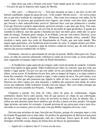 — Quer dizer que todo o Projeto está nisto? Todo mundo gosta de vodu e essas coisas?
— Era pior do que as fantasias mais negras de Marsha.
— Não, cara! — e Beauvoir riu. — Tem uma mesquita no topo, e uns dois ou dez mil
batistas espalhados, alguns da igreja da cien... O de sempre. Mesmo assim — ele sorriu somos
nós os que têm a tradição de conseguir as coisas... Mas como isto começou, este andar, foi há
muito tempo. As pessoas que projetaram estes lugares, uns oitenta, cem anos atrás, queriam
que fossem o mais autossuficientes possível. Queriam fazer com que plantassem a comida.
Com que fizessem o próprio aquecimento, gerassem energia, o que quer que fosse. Este aqui,
se você perfurar fundo o bastante, está em cima de um monte de água geotérmica. É quente pra
caramba lá embaixo, mas não quente o bastante pra fazer um motor girar, então não vai gerar
nada de energia. Tentaram gerar energia, lá no telhado, com uns cem rotores Darrieus, esses
que o pessoal chama de batedor de ovos. Montaram uma fazenda eólica, entende? Hoje
recebem a maior parte dos watts do Departamento de Fissão, que nem todo mundo. Mas
aquela água geotérmica, eles bombeiam prum trocador de calor. É salgada demais pra beber,
então no trocador ela só esquenta a água de torneira comum de Jersey, que, de toda forma, a
maioria das pessoas também não vai beber.
Finalmente, estavam se aproximando de um tipo de parede. Bobby olhou para trás. Poças
rasas, no chão de concreto enlameado, refletiam os ramos de árvores-anãs, as raízes pálidas e
nuas vagueando em tanques improvisados de fluido hidropônico.
— Aí bombeiam a água aquecida pra tanques onde criam um monte de camarão. Camarão
cresce bem rápido na água quente. Então bombeiam por tubos no concreto, aqui pra cima, pra
manter o lugar quente. Era pra isso que este andar servia, pra plantar amaran-to hidropônico,
alface, coisas assim. Aí bombeiam ela pra fora, para os tanques de bagres, e as algas comem a
bosta dos camarões. Os bagres comem as algas, e tudo começa de novo. Ou, pelo menos, essa
era a ideia. Acho que não pensaram que alguém ia subir no teto e arrancar aqueles rotores
Darrieus pra abrir espaço pra uma mesquita, e também não pensaram num monte de outras
coisas que mudaram. Então acabamos ficando com este espaço. Mas você ainda consegue uns
camarões bons pra caramba nos Projetos... E bagre, também.
Chegaram à parede. Era feita de vidro, cheio de gotas de condensação. Alguns
centímetros depois havia outra parede, feita do que parecia ser chapa de aço enferrujada.
Beauvoir tirou um tipo qualquer de chave de um bolso na túnica de pele de tubarão. Daí, a
enfiou em uma abertura numa barra metálica que dividia a janela em dois painéis. Em algum
lugar próximo, um motor foi acionado. A grande persiana de aço girou para cima e para fora,
movendo-se aos trancos, para revelar uma vista que Bobby imaginara diversas vezes.
Deviam estar próximos do topo, bem alto nos Projetos, porque ele conseguia tapar a vista
do Grande Playground com as duas mãos. Os prédios de apartamentos de Barrytown pareciam
um tipo de fungo cinza e esbranquiçado, indo até o horizonte. Estava quase de noite. Podia
distinguir um brilho rosado, depois da última faixa de blocos de apartamentos.
— Aquilo ali é o Sprawl, não é? A coisa cor-de-rosa.
 