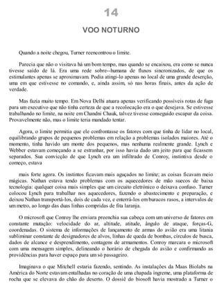 14
VOO NOTURNO
Quando a noite chegou, Turner reencontrou o limite.
Parecia que não o visitava há um bom tempo, mas quando se encaixou, era como se nunca
tivesse saído de lá. Era uma rede sobre--humana de fluxos sincronizados, de que os
estimulantes apenas se aproximavam. Podia atingi-lo apenas no local de uma grande deserção,
uma em que estivesse no comando, e, ainda assim, só nas horas finais, antes da ação de
verdade.
Mas fazia muito tempo. Em Nova Delhi atuara apenas verificando possíveis rotas de fuga
para um executivo que não tinha certeza de que a recolocação era o que desejava. Se estivesse
trabalhando no limite, na noite em Chandni Chauk, talvez tivesse conseguido escapar da coisa.
Provavelmente não, mas o limite teria mandado tentar.
Agora, o limite permitia que ele confrontasse os fatores com que tinha de lidar no local,
equilibrando grupos de pequenos problemas em relação a problemas isolados maiores. Até o
momento, tinha havido um monte dos pequenos, mas nenhuma realmente grande. Lynch e
Webber estavam começando a se estranhar, por isso havia dado um jeito para que ficassem
separados. Sua convicção de que Lynch era um infiltrado de Conroy, instintiva desde o
começo, estava
mais forte agora. Os instintos ficavam mais aguçados no limite; as coisas ficavam meio
mágicas. Nathan estava tendo problemas com os aquecedores de mão suecos de baixa
tecnologia: qualquer coisa mais simples que um circuito eletrónico o deixava confuso. Turner
colocou Lynch para trabalhar nos aquecedores, fazendo o abastecimento e preparação, e
deixou Nathan transportá-los, dois de cada vez, e enterrá-los em buracos rasos, a intervalos de
um metro, ao longo das duas linhas compridas de fita laranja.
O microsoft que Conroy lhe enviara preenchia sua cabeça com um universo de fatores em
constante mutação: velocidade do ar, altitude, atitude, ângulo de ataque, forças-G,
coordenadas. O sistema de informações de lançamento de armas do avião era uma litania
subliminar constante de designadores de alvos, linhas de queda de bombas, círculos de busca,
dados de alcance e desprendimento, contagens de armamentos. Conroy marcara o microsoft
com uma mensagem simples, delineando o horário de chegada do avião e confirmando as
providências para haver espaço para um só passageiro.
Imaginava o que Mitchell estaria fazendo, sentindo. As instalações da Maas Biolabs na
América do Norte estavam entalhadas no coração de uma chapada íngreme, uma plataforma de
rocha que se elevava do chão do deserto. O dossiê do biosoft havia mostrado a Turner o
 