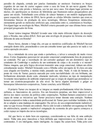 paredão da chapada, cortada por janelas iluminadas ao anoitecer. Encimava os braços
erguidos de um mar de cactos saguaro como a casa do leme de um navio gigante. Para
Mitchell, havia sido prisão e fortaleza, seu lar por nove anos. Em algum lugar próximo ao
núcleo, ele aperfeiçoara as técnicas de hibridoma que frustraram outros pesquisadores por
quase um século. Trabalhando com células de câncer humano e um modelo negligenciado,
quase esquecido, de síntese de DNA, havia gerado as células híbridas imortais que eram as
ferramentas básicas de produção da nova tecnologia, fábricas bioquímicas minúsculas,
eternamente gerado as moléculas artificiais que, conectadas entre si, constituíam os biochips.
Em algum lugar na arcologia da Maas, Mitchell estaria passando por suas últimas horas como
principal pesquisador da firma.
Turner tentou imaginar Mitchell levando uma vida muito diferente depois da deserção
para a Hosaka, mas achou difícil. Será que uma arcologia de pesquisa no Arizona era muito
diferente de uma em Honshu?
Houve horas, durante o longo dia, em que as memórias codificadas de Mitchell haviam
emergido dentro dele, preenchendo-o com um estranho temor que não parecia ter nada a ver
com a operação em curso.
Era a intimidade da coisa que ainda o perturbava, e talvez a sensação de medo viesse
disso. Certos fragmentos pareciam ter um poder emocional completamente fora de proporção
ao conteúdo. Por que a recordação de um corredor qualquer em um dormitório sujo de
estudantes de Cambridge o encheria de um sentimento de culpa e de aversão a si mesmo?
Outras imagens, que pela lógica deveriam transmitir uma carga emocional, tinham um efeito
estranhamente neutro: Mitchell brincando com a filhinha sobre um tapete de lã clara em uma
casa alugada em Genebra, a menina rindo, puxando sua mão. Nada. A vida do homem, do
ponto de vista de Turner, parecia marcada por certa inevitabilidade: ele era brilhante, um
brilhantismo detectado desde cedo, altamente motivado, talentoso no tipo de manipulação
levemente inescrupulosa do ambiente empresarial que se exigia de alguém que pretendesse se
tornar um cientista-pesquisador de alto nível. Se havia alguém destinado a galgar as
hierarquias laboratoriais-corporativas, Turner concluiu, seria Mitchell.
O próprio Turner era incapaz de se integrar ao mundo profundamente tribal dos homens-
zaibatsu, os funcionários de carreira. Era um forasteiro perpétuo, um fator imprevisível à
deriva nos mares secretos da política entre corporações. Nenhum homem corporativo seria
capaz de tomar as iniciativas que Turner precisava tomar durante uma extração. Nenhum
homem corporativo tinha a naturalidade profissional de Turner para realinhar lealdades a fim
de se adaptar a uma mudança de empregador. Ou, talvez, de seu comprometimento inabalável,
uma vez que tivesse firmado um contrato. Havia sido levado a trabalhar em segurança no final
da adolescência, quando a implacável estagnação da economia do pós--guerra começava a
ceder espaço ao ímpeto das novas tecnologias.
Até que havia se dado bem em segurança, considerando-se sua falta de uma ambição
maior. Tinha uma pose musculosa e bem definida que impressionava os clientes de seus
contratantes. E era inteligente, muito inteligente. As roupas lhe caíam bem. Tinha jeito com
 