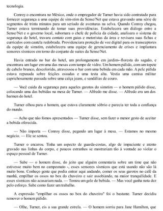 tecnologia.
Conroy o encontrara no México, onde o empregador de Turner havia sido contratado para
fornecer segurança a uma equipe de sim-stim da Sense/Net que estava gravando uma série de
segmentos de trinta minutos para um seriado de aventuras na selva. Quando Conroy chegou,
Turner estava terminando de tomar suas providências. Estabelecera um diálogo entre a
Sense/Net e o governo local, subornara o chefe de polícia da cidade, analisara o sistema de
segurança do hotel, travara contato com guias e motoristas da área e revisara suas fichas e
currículos com cautela redobrada. Providenciara proteção de voz digital para os transceptores
da equipe de simstim, estabelecera uma equipe de gerenciamento de crises e implantara
sensores sísmicos em torno do conjunto de suites da Sense/Net.
Havia entrado no bar do hotel, um prolongamento em jardim--floresta do saguão, e
encontrara um lugar em uma das mesas com tampo de vidro. Um homem pálido, com um topete
de cabelo branco, descolorido, atravessou o bar com uma bebida em cada mão. A pele pálida
estava repuxada sobre feições ossudas e uma testa alta. Vestia uma camisa militar
caprichosamente passada sobre uma calça jeans, e sandálias de couro.
— V
ocê cuida da segurança para aqueles garotos do simstim — o homem pálido disse,
colocando uma das bebidas na mesa de Turner. — Alfredo me disse. — Alfredo era um dos
barmen do hotel.
Turner olhou para o homem, que estava claramente sóbrio e parecia ter toda a confiança
do mundo.
— Acho que não fomos apresentados — Turner disse, sem fazer o menor gesto de aceitar
a bebida oferecida.
— Não importa — Conroy disse, pegando um lugar à mesa. — Estamos no mesmo
negócio. — Ele se sentou.
Turner o encarou. Tinha um aspecto de guarda-costas, algo de impaciente e atento
gravado nas linhas do corpo, e poucos estranhos se mostrariam tão à vontade ao violar o
espaço pessoal de Turner.
— Sabe — o homem disse, do jeito que alguém comentaria sobre um time que não
estivesse muito bem no campeonato -, esses sensores sísmicos que está usando não são lá
muito bons. Conheço gente que podia entrar aqui andando, comer os seus garotos no café da
manhã, empilhar os ossos no box do chuveiro e sair assobiando, na maior tranquilidade. E
esses sísmicos não acusariam nada. — Tomou um gole de bebida. — Mas você ganha nota dez
pelo esforço. Sabe como fazer um trabalho.
A expressão "empilhar os ossos no box do chuveiro" foi o bastante. Turner decidiu
remover o homem pálido.
— Olhe, Turner, eis a sua grande estrela. — O homem sorriu para Jane Hamilton, que
 