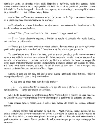 sorriu de volta, os grandes olhos azuis límpidos e perfeitos, cada íris cercada pelas
minúsculas letras douradas do logotipo da Zeiss Ikon. Turner ficou paralisado, enredado numa
indecisão de fração de segundo. A estrela estava perto, perto demais, e o homem pálido estava
se levantando... — Bom conhecer você, Turner
— ele disse. — Vamos nos encontrar mais cedo ou mais tarde. Siga o meu conselho sobre
os sísmicos; reforce com um perímetro de alarmes.
— E então ele se virou e foi embora, os músculos se movendo com facilidade debaixo do
tecido ondulado da camisa bege.
— Isso é ótimo, Turner — Hamilton disse, ocupando o lugar do estranho.
— É? — Turner observou enquanto o homem se perdia na confusão do saguão lotado,
entre turistas de pele corada.
— Parece que você nunca conversa com as pessoas. Sempre parece que está traçando um
perfil delas, preparando um relatório. É ótimo ver você fazendo amigos, pra variar.
Turner olhou para ela. Tinha vinte anos, quatro a menos que ele, e ganhava cerca de nove
vezes o seu salário anual em uma semana. Era loira, o cabelo cortado curto para o papel no
seriado, bem bronzeada, e parecia iluminada por lâmpadas solares por dentro do corpo. Os
olhos azuis eram instrumentos ópticos inumanamente perfeitos, criados em tanques no Japão.
Era tanto atriz como camera, os olhos valiam milhões de neoienes, e, na hierarquia das
estrelas da Sense/Net, mal entrava em último lugar.
Sentou-se com ela no bar, até que a atriz tivesse terminado duas bebidas, então a
acompanhou de volta para o conjunto de suites.
— O que acha de entrar para outra bebida, Turner?
— Não — ele respondeu. Era a segunda noite que ela fazia a oferta, e ele pressentia que
seria a última. — Tenho que checar os sísmicos.
Mais tarde, naquela noite, telefonou para Nova York pedindo o número de uma empresa
na Cidade do México que pudesse fornecer alarmes para o perímetro do conjunto de suites.
Uma semana depois, porém, Jane e outros três, metade do elenco do seriado, estavam
mortos.
— Estamos prontos para empurrar os médicos — Webber disse. Turner notou que ela
estava usando luvas de couro marrom sem dedos. Ela trocara os óculos de sol por óculos de
tiro de vidro cristal, e havia uma pistola em seu quadril. — Sutcliffe está monitorando o
perímetro com os remotos. Vamos precisar de todos os outros pra passar aquela droga pelos
arbustos.
 
