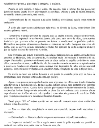 valorizar esse pouco, e ela sempre o abraçava. E escutava.
Passou-se uma semana, e depois outra. Ele acordou para o último dia que passariam
juntos no mesmo quarto fresco, encontrando-a a seu lado. Durante o café da manhã, imaginou
ter sentido uma mudança nela, uma tensão.
Tomaram banho de sol, nadaram e, na cama familiar, ele esqueceu aquela tênue ponta de
ansiedade.
À tarde, ela sugeriu que caminhassem pela praia, na direção de Barre, como tinham feito
naquela primeira manhã.
Turner tirou o tampão-protetor do soquete atrás da orelha e inseriu um caso de microsoft.
A estrutura do espanhol se estabeleceu dentro dele como uma torre de vidro, com portões
invisíveis que giravam sobre o presente ou futuro, o condicional, o pretérito perfeito.
Deixando-a no quarto, atravessou a Avenida e entrou no mercado. Comprou uma cesta de
palha, latas de cerveja gelada, sanduíches e frutas. No caminho de volta, comprou um novo
par de óculos escuros do camelô na Avenida.
Seu bronzeado era escuro e uniforme. A colcha de retalhos cheia de cantos, deixada pelos
enxertos do Holandês, tinha desaparecido, e a mulher havia lhe ensinado a harmonia do seu
corpo. Nas manhãs, quando se defrontava com os olhos verdes no espelho do banheiro, esses
olhos eram realmente seus, e o Holandês não lhe assombrava mais os sonhos com piadas ruins
e tosse seca. Ainda assim, algumas vezes, sonhava com fragmentos da índia, um país que mal
conhecia, com estilhaços brilhantes, com Chandni Chauk, com cheiro de terra e de pão frito...
Os muros do hotel em ruínas ficavam a um quarto do caminho pelo arco da baía. A
arrebentação aqui era mais forte: cada onda, um estouro.
Agora, ela o puxava para aquela direção, com algo novo nos olhos, uma tensão. Gaivotas
espalhavam-se à medida que eles, de mãos dadas, subiam a praia para contemplar as sombras
além dos batentes vazios. A areia havia cedido, provocando o desmoronamento da fachada.
As paredes haviam desaparecido, deixando os pisos dos três andares como enormes placas
dependuradas em tendões de aço enferrujados e retorcidos, da grossura de um dedo. Cada
piso revestido com uma cor e desenho de ladrilho diferente.
"hotel playa DEL m" estava escrito em um arco de concreto com letras maiúsculas
infantis feitas de conchas.
— Mar — disse ele, completando o nome em espanhol, mesmo tendo removido o
microsoft.
— Está acabado — disse ela, dando um passo sob o arco e entrando nas sombras.
— O que está acabado? — Ele a seguiu, com a cesta de palha roçando seu quadril. A
areia ali estava fria, seca, solta entre os dedos de seus pés.
 