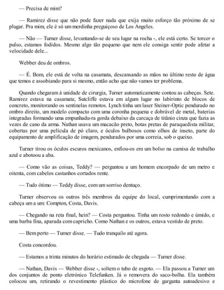 — Precisa de mim?
— Ramirez disse que não pode fazer nada que exija muito esforço tão próximo de se
plugar. Pra mim, ele é só um merdinha preguiçoso de Los Angeles.
— Não — Turner disse, levantando-se de seu lugar na rocha -, ele está certo. Se torcer o
pulso, estamos fodidos. Mesmo algo tão pequeno que nem ele consiga sentir pode afetar a
velocidade dele...
Webber deu de ombros.
— É. Bom, ele está de volta na casamata, descansando as mãos no último resto de água
que temos e assobiando para si mesmo, então acho que não vamos ter problema.
Quando chegaram à unidade de cirurgia, Turner automaticamente contou as cabeças. Sete.
Ramirez estava na casamata; Sutcliffe estava em algum lugar no labirinto de blocos de
concreto, monitorando os sentinelas remotos. Lynch tinha um laser Steiner-Optic pendurado no
ombro direito, um modelo compacto com uma coronha pequena e dobrável de metal, baterias
integradas formando uma empunhadu-ra gorda debaixo da carcaça de titânio cinza que fazia as
vezes de cano da arma. Nathan usava um macacão preto, botas pretas de paraquedista militar,
cobertas por uma película de pó claro, e óculos bulbosos como olhos de inseto, parte do
equipamento de amplificação de imagem, pendurados por uma correia, sob o queixo.
Turner tirou os óculos escuros mexicanos, enfiou-os em um bolso na camisa de trabalho
azul e abotoou a aba.
— Como vão as coisas, Teddy? — perguntou a um homem encorpado de um metro e
oitenta, com cabelos castanhos cortados rente.
— Tudo ótimo — Teddy disse, com um sorriso dentuço.
Turner observou os outros três membros da equipe do local, cumprimentando com a
cabeça um a um: Compton, Costa, Davis.
— Chegando na reta final, hein? — Costa perguntou. Tinha um rosto redondo e úmido, e
uma barba fina, aparada com capricho. Como Nathan e os outros, estava vestido de preto.
— Bem perto — Turner disse. — Tudo tranquilo até agora.
Costa concordou.
— Estamos a trinta minutos do horário estimado de chegada — Turner disse.
— Nathan, Davis — Webber disse -, soltem o tubo de esgoto. — Ela passou a Turner um
dos conjuntos de ponto eletrónico Telefunken. Já o removera do saco-bolha. Ela também
colocou um, retirando o revestimento plástico do microfone de garganta autoadesivo e
 
