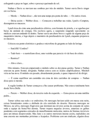 esfregando a peça no lugar, sobre o pescoço queimado de sol.
Nathan e Davis se moviam nas sombras por trás do módulo. Turner ouviu Davis xingar
em voz baixa.
— Merda — Nathan disse -, não tem uma tampa pra ponta do tubo. — Os outros riram.
— Deixa assim — Webber disse. — Comecem a trabalhar nas rodas. Lynch e Compton,
desengatem os macacos.
Lynch tirou do cinto uma parafusadeira elétrica, com formato de pistola, e se agachou por
baixo da unidade de cirurgia. Ela oscilava agora, a suspensão rangendo suavemente: os
médicos estavam andando lá dentro. Turner ouviu um choro breve e agudo de alguma peça de
maquinário interno, e logo depois o murmúrio da parafusadeira de Lynch, enquanto preparava
os macacos.
Colocou seu ponto eletrónico e grudou o microfone de garganta ao lado da laringe.
— Sutcliffe? Confere?
— Tudo bem — o australiano disse, uma vozinha que parecia vir da base do crânio.
— Ramirez?
— Alto e claro...
Oito minutos. Estavam empurrando o módulo sobre os dez pneus gordos. Turner e Nathan
estavam na parte frontal, dirigindo; Nathan estava com os óculos amplificadores. Mitchell
viria na lua nova. O módulo era pesado, absurdamente pesado, e quase impossível de dirigir.
— É como equilibrar um caminhão em cima de dois carrinhos de compras — Nathan
disse para si mesmo.
A região lombar de Turner começava a lhe causar problemas. Não estava totalmente bem
desde Nova Delhi.
— Parem — Webber disse, da terceira roda da esquerda. — Estou presa em uma maldita
pedra...
Turner soltou sua roda e se endireitou. Os morcegos haviam saído em massa esta noite,
coisas bruxuleantes contra a abóbada do céu estrelado do deserto. Houvera morcegos no
México, na selva, morcegos frugívoros que dormiam nas árvores acima do conjunto de suites
onde a equipe da Sense/Net dormia. Turner trepara naquelas árvores, amarrara os galhos
pendentes com segmentos esticados de monofilamento molecular, metros de lâminas invisíveis
para um intruso desprevenido. Mas Jane e os outros morreram mesmo assim, explodidos em
uma encosta nas montanhas próximas a Acapulco. Problema com um sindicato, alguém disse
 