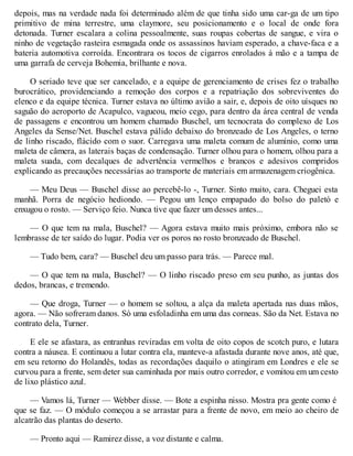 depois, mas na verdade nada foi determinado além de que tinha sido uma car-ga de um tipo
primitivo de mina terrestre, uma claymore, seu posicionamento e o local de onde fora
detonada. Turner escalara a colina pessoalmente, suas roupas cobertas de sangue, e vira o
ninho de vegetação rasteira esmagada onde os assassinos haviam esperado, a chave-faca e a
bateria automotiva corroída. Encontrara os tocos de cigarros enrolados à mão e a tampa de
uma garrafa de cerveja Bohemia, brilhante e nova.
O seriado teve que ser cancelado, e a equipe de gerenciamento de crises fez o trabalho
burocrático, providenciando a remoção dos corpos e a repatriação dos sobreviventes do
elenco e da equipe técnica. Turner estava no último avião a sair, e, depois de oito uísques no
saguão do aeroporto de Acapulco, vagueou, meio cego, para dentro da área central de venda
de passagens e encontrou um homem chamado Buschel, um tecnocrata do complexo de Los
Angeles da Sense/Net. Buschel estava pálido debaixo do bronzeado de Los Angeles, o terno
de linho riscado, flácido com o suor. Carregava uma maleta comum de alumínio, como uma
maleta de câmera, as laterais baças de condensação. Turner olhou para o homem, olhou para a
maleta suada, com decalques de advertência vermelhos e brancos e adesivos compridos
explicando as precauções necessárias ao transporte de materiais em armazenagem criogênica.
— Meu Deus — Buschel disse ao percebê-lo -, Turner. Sinto muito, cara. Cheguei esta
manhã. Porra de negócio hediondo. — Pegou um lenço empapado do bolso do paletó e
enxugou o rosto. — Serviço feio. Nunca tive que fazer um desses antes...
— O que tem na mala, Buschel? — Agora estava muito mais próximo, embora não se
lembrasse de ter saído do lugar. Podia ver os poros no rosto bronzeado de Buschel.
— Tudo bem, cara? — Buschel deu um passo para trás. — Parece mal.
— O que tem na mala, Buschel? — O linho riscado preso em seu punho, as juntas dos
dedos, brancas, e tremendo.
— Que droga, Turner — o homem se soltou, a alça da maleta apertada nas duas mãos,
agora. — Não sofreram danos. Só uma esfoladinha em uma das corneas. São da Net. Estava no
contrato dela, Turner.
E ele se afastara, as entranhas reviradas em volta de oito copos de scotch puro, e lutara
contra a náusea. E continuou a lutar contra ela, manteve-a afastada durante nove anos, até que,
em seu retorno do Holandês, todas as recordações daquilo o atingiram em Londres e ele se
curvou para a frente, sem deter sua caminhada por mais outro corredor, e vomitou em um cesto
de lixo plástico azul.
— Vamos lá, Turner — Webber disse. — Bote a espinha nisso. Mostra pra gente como é
que se faz. — O módulo começou a se arrastar para a frente de novo, em meio ao cheiro de
alcatrão das plantas do deserto.
— Pronto aqui — Ramirez disse, a voz distante e calma.
 