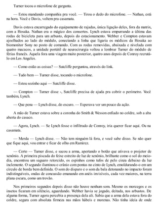 Turner tocou o microfone de garganta.
— Estou mandando companhia pra você. — Tirou o dedo do microfone. — Nathan, está
na hora. Você e Davis, voltem pra casamata.
Davis estava encarregado do equipamento de rajadas, única ligação deles, fora da matrix,
com a Hosaka. Nathan era o mágico dos consertos. Lynch estava empurrando a última das
rodas de bicicleta para um arbusto, depois do estacionamento. Webber e Compton estavam
ajoelhados ao lado do módulo, conectando a linha que ligaria os médicos da Hosaka ao
biomonitor Sony no posto de comando. Com as rodas removidas, abaixada e nivelada com
quatro macacos, a unidade portátil de neurocirurgia voltou a lembrar Turner do módulo de
férias francês. Aquela fora uma viagem muito posterior, quatro anos depois de Conroy recrutá-
lo em Los Angeles.
— Como estão as coisas? — Sutcliffe perguntou, através do link.
— Tudo bem — Turner disse, tocando o microfone.
— Estou sozinho aqui — Sutcliffe disse.
— Compton — Turner disse -, Sutcliffe precisa de ajuda pra cobrir o perímetro. V
ocê
também, Lynch.
— Que pena — Lynch disse, do escuro. — Esperava ver um pouco da ação.
A mão de Turner estava sobre a coronha do Smith & Wesson enfiado no coldre, sob a aba
aberta do casaco.
— Agora, Lynch. — Se Lynch fosse o infiltrado de Conroy, iria querer ficar aqui. Ou na
casamata.
— Merda — Lynch disse. — Não tem ninguém lá fora, e você sabe disso. Se não quer
que fique aqui, vou entrar e ficar de olho em Ramirez.
— Certo — Turner disse, e sacou a arma, apertando o botão que ativava o projetor de
xenônio. A primeira piscada do feixe estreito de luz de xenônio, brilhante como o sol do meio-
dia, encontrou um saguaro retorcido, os espinhos como tufos de pelo cinza debaixo da luz
inclemente. O segundo iluminou o crânio com pontas no cinto de Lynch, emoldurando-o em um
círculo de borda bem definida. O som do disparo e o som da bala detonando no impacto foram
indistinguíveis, ondas de concussão emanando em anéis invisíveis, cada vez maiores, na terra
plana escura, como um trovão.
Nos primeiros segundos depois disso não houve nenhum som. Mesmo os morcegos e os
insetos ficaram em silêncio, aguardando. Webber havia se jogado, deitada, nos arbustos. De
alguma forma, Turner agora percebia a presença dela ali. Sabia que a arma dela estava fora do
coldre, segura com absoluta firmeza nas mãos hábeis e morenas. Não tinha ideia de onde
 