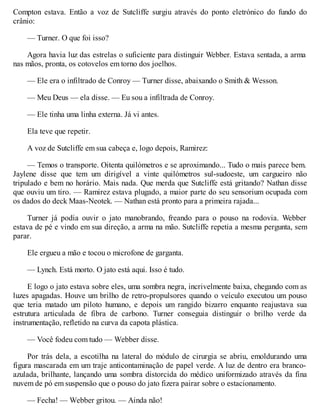 Compton estava. Então a voz de Sutcliffe surgiu através do ponto eletrónico do fundo do
crânio:
— Turner. O que foi isso?
Agora havia luz das estrelas o suficiente para distinguir Webber. Estava sentada, a arma
nas mãos, pronta, os cotovelos em torno dos joelhos.
— Ele era o infiltrado de Conroy — Turner disse, abaixando o Smith & Wesson.
— Meu Deus — ela disse. — Eu sou a infiltrada de Conroy.
— Ele tinha uma linha externa. Já vi antes.
Ela teve que repetir.
A voz de Sutcliffe em sua cabeça e, logo depois, Ramirez:
— Temos o transporte. Oitenta quilómetros e se aproximando... Tudo o mais parece bem.
Jaylene disse que tem um dirigível a vinte quilómetros sul-sudoeste, um cargueiro não
tripulado e bem no horário. Mais nada. Que merda que Sutcliffe está gritando? Nathan disse
que ouviu um tiro. — Ramirez estava plugado, a maior parte do seu sensorium ocupada com
os dados do deck Maas-Neotek. — Nathan está pronto para a primeira rajada...
Turner já podia ouvir o jato manobrando, freando para o pouso na rodovia. Webber
estava de pé e vindo em sua direção, a arma na mão. Sutcliffe repetia a mesma pergunta, sem
parar.
Ele ergueu a mão e tocou o microfone de garganta.
— Lynch. Está morto. O jato está aqui. Isso é tudo.
E logo o jato estava sobre eles, uma sombra negra, incrivelmente baixa, chegando com as
luzes apagadas. Houve um brilho de retro-propulsores quando o veículo executou um pouso
que teria matado um piloto humano, e depois um rangido bizarro enquanto reajustava sua
estrutura articulada de fibra de carbono. Turner conseguia distinguir o brilho verde da
instrumentação, refletido na curva da capota plástica.
— Você fodeu com tudo — Webber disse.
Por trás dela, a escotilha na lateral do módulo de cirurgia se abriu, emoldurando uma
figura mascarada em um traje anticontaminação de papel verde. A luz de dentro era branco-
azulada, brilhante, lançando uma sombra distorcida do médico uniformizado através da fina
nuvem de pó em suspensão que o pouso do jato fizera pairar sobre o estacionamento.
— Fecha! — Webber gritou. — Ainda não!
 