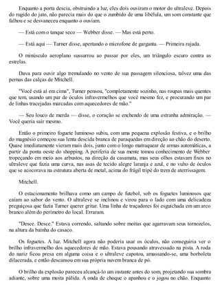Enquanto a porta descia, obstruindo a luz, eles dois ouviram o motor do ultraleve. Depois
do rugido do jato, não parecia mais do que o zumbido de uma libélula, um som constante que
falhou e se desvaneceu enquanto o ouviam.
— Está com o tanque seco — Webber disse. — Mas está perto.
— Está aqui — Turner disse, apertando o microfone de garganta. — Primeira rajada.
O minúsculo aeroplano sussurrou ao passar por eles, um triângulo escuro contra as
estrelas.
Dava para ouvir algo tremulando no vento de sua passagem silenciosa, talvez uma das
pernas das calças de Mitchell.
"Você está aí em cima", Turner pensou, "completamente sozinho, nas roupas mais quentes
que tem, usando um par de óculos infravermelhos que você mesmo fez, e procurando um par
de linhas tracejadas marcadas com aquecedores de mão."
— Seu louco de merda — disse, o coração se enchendo de uma estranha admiração. —
Você queria sair mesmo.
Então o primeiro foguete luminoso subiu, com uma pequena explosão festiva, e o brilho
do magnésio começou sua lenta descida branca de paraquedas em direção ao chão do deserto.
Quase imediatamente vieram mais dois, junto com o longo matraquear de armas automáticas, a
partir da ponta oeste do shopping. A periferia de sua mente tomou conhecimento de Webber
tropeçando em meio aos arbustos, na direção da casamata, mas seus olhos estavam fixos no
ultraleve que fazia uma curva, nas asas de tecido alegre laranja e azul, e no vulto de óculos
que se acocorava na estrutura aberta de metal, acima do frágil tripé do trem de aterrissagem.
Mitchell.
O estacionamento brilhava como um campo de futebol, sob os foguetes luminosos que
caíam ao sabor do vento. O ultraleve se inclinou e virou para o lado com uma delicadeza
preguiçosa que fazia Turner querer gritar. Uma linha de traçadores foi esguichada em um arco
branco além do perímetro do local. Erraram.
"Desce. Desce." Estava correndo, saltando sobre moitas que agarravam seus tornozelos,
na altura da bainha do casaco.
Os foguetes. A luz. Mitchell agora não poderia usar os óculos, não conseguiria ver o
brilho infravermelho dos aquecedores de mão. Estava pousando atravessado na pista. A roda
do nariz ficou presa em alguma coisa e o ultraleve capotou, amassando-se, uma borboleta
dilacerada, e então descansou em sua própria nuvem branca de pó.
O brilho da explosão pareceu alcançá-lo um instante antes do som, projetando sua sombra
adiante, sobre uma moita pálida. A onda de choque o apanhou e o jogou no chão. Enquanto
 