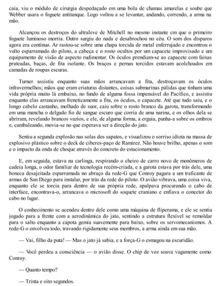 caía, viu o módulo de cirurgia despedaçado em uma bola de chamas amarelas e soube que
Webber usara o foguete antitanque. Logo voltou a se levantar, andando, correndo, a arma na
mão.
Alcançou os destroços do ultraleve de Mitchell no mesmo instante cm que o primeiro
foguete luminoso morria. Outro surgiu do nada e desabrochou no céu. O som dos disparos
agora era contínuo. Ar rastou-se sobre uma chapa torcida de metal enferrujado e encontrou o
vulto esparramado do piloto, a cabeça e o rosto ocultos por um capacete improvisado e um
equipamento de visão de aspecto rudimentar. Os óculos prendiam-se ao capacete com faixas
prateadas, baças, de fita isolante. Os braços e pernas torcidos estavam acolchoados em
camadas de roupas escuras.
Turner assistiu enquanto suas mãos arrancavam a fita, destroçavam os óculos
infravermelhos; mãos que eram criaturas distantes, coisas submarinas pálidas que tinham uma
vida própria muito lá embaixo, no fundo de alguma fossa impensável do Pacífico, e assistiu
enquanto elas arrancavam freneticamente a fita, os óculos, o capacete. Até que tudo saiu, e o
longo cabelo castanho, molhado de suor, caiu sobre o rosto branco da garota, transformando
em uma mancha o delgado fio de sangue escuro que corria de uma narina, e os olhos dela se
abriram, revelando brancos vazios, e ele, de alguma forma, a erguia, punha-a sobre os ombros
e, cambaleando, movia-se no que esperava ser a direção do jato.
Sentiu a segunda explosão nas solas dos sapatos, e visualizou o sorriso idiota na massa de
explosivo plástico sobre o deck de ciberes-paço de Ramirez. Não houve brilho, apenas o som
e o impacto da onda de choque através do concreto do estacionamento.
E, em seguida, estava na carlinga, respirando o cheiro de carro novo de monômeros de
cadeia longa, o odor familiar de tecnologia recém-criada, e a garota estava por trás dele, uma
boneca desajeitada esparramada no abraço da rede-G que Conroy pagara a um traficante de
armas de San Diego para instalar, por trás da rede do piloto. O avião vibrava, uma coisa viva,
enquanto ele se torcia para dentro de sua própria rede, apalpava procurando o cabo de
interface, encontrava-o, arrancava o microsoft do soquete craniano e enfiava o conector do
cabo no lugar.
O conhecimento se acendeu dentro dele como uma máquina de fliperama, e ele se sentiu
jogado para a frente com a aerodinâmica do jato, sentindo a estrutura flexível se remoldar
para o salto enquanto a capota gemia suavemente para baixo, sobre os servomecanismos. A
rede-G o envolveu todo, travando rigidamente seus membros, a arma ainda em sua mão.
— Vai, filho da puta! — Mas o jato já sabia, e a força-G o esmagou na escuridão.
— V
ocê perdeu a consciência — o avião disse. O chip de voz soava vagamente como
Conroy.
— Quanto tempo?
— Trinta e oito segundos.
 