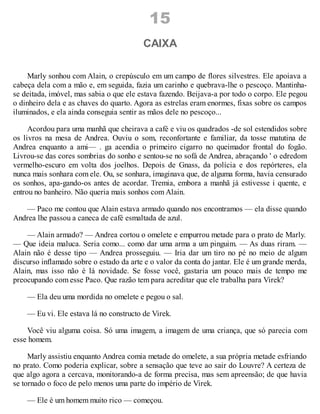 15
CAIXA
Marly sonhou com Alain, o crepúsculo em um campo de flores silvestres. Ele apoiava a
cabeça dela com a mão e, em seguida, fazia um carinho e quebrava-lhe o pescoço. Mantinha-
se deitada, imóvel, mas sabia o que ele estava fazendo. Beijava-a por todo o corpo. Ele pegou
o dinheiro dela e as chaves do quarto. Agora as estrelas eram enormes, fixas sobre os campos
iluminados, e ela ainda conseguia sentir as mãos dele no pescoço...
Acordou para uma manhã que cheirava a café e viu os quadrados -de sol estendidos sobre
os livros na mesa de Andrea. Ouviu o som, reconfortante e familiar, da tosse matutina de
Andrea enquanto a ami— . ga acendia o primeiro cigarro no queimador frontal do fogão.
Livrou-se das cores sombrias do sonho e sentou-se no sofá de Andrea, abraçando ' o edredom
vermelho-escuro em volta dos joelhos. Depois de Gnass, da polícia e dos repórteres, ela
nunca mais sonhara com ele. Ou, se sonhara, imaginava que, de alguma forma, havia censurado
os sonhos, apa-gando-os antes de acordar. Tremia, embora a manhã já estivesse i quente, e
entrou no banheiro. Não queria mais sonhos com Alain.
— Paco me contou que Alain estava armado quando nos encontramos — ela disse quando
Andrea lhe passou a caneca de café esmaltada de azul.
— Alain armado? — Andrea cortou o omelete e empurrou metade para o prato de Marly.
— Que ideia maluca. Seria como... como dar uma arma a um pinguim. — As duas riram. —
Alain não é desse tipo — Andrea prosseguiu. — Iria dar um tiro no pé no meio de algum
discurso inflamado sobre o estado da arte e o valor da conta do jantar. Ele é um grande merda,
Alain, mas isso não é lá novidade. Se fosse você, gastaria um pouco mais de tempo me
preocupando com esse Paco. Que razão tem para acreditar que ele trabalha para Virek?
— Ela deu uma mordida no omelete e pegou o sal.
— Eu vi. Ele estava lá no constructo de Virek.
Você viu alguma coisa. Só uma imagem, a imagem de uma criança, que só parecia com
esse homem.
Marly assistiu enquanto Andrea comia metade do omelete, a sua própria metade esfriando
no prato. Como poderia explicar, sobre a sensação que teve ao sair do Louvre? A certeza de
que algo agora a cercava, monitorando-a de forma precisa, mas sem apreensão; de que havia
se tornado o foco de pelo menos uma parte do império de Virek.
— Ele é um homem muito rico — começou.
 