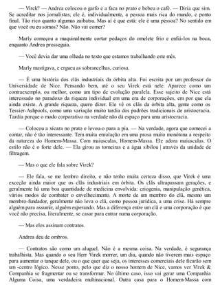 — Virek? — Andrea colocou o garfo e a faca no prato e bebeu o café. — Diria que sim.
Se acreditar nos jornalistas, ele é, individualmente, a pessoa mais rica do mundo, e ponto
final. Tão rico quanto algumas zaibatsu. Mas aí é que está: ele é uma pessoa? No sentido em
que você ou eu somos? Não. Não vai comer?
Marly começou a maquinalmente cortar pedaços do omelete frio e enfiá-los na boca,
enquanto Andrea prosseguia.
— Você devia dar uma olhada no texto que estamos trabalhando este mês.
Marly mastigava, e ergueu as sobrancelhas, curiosa.
— É uma história dos clãs industriais da órbita alta. Foi escrita por um professor da
Universidade de Nice. Pensando bem, até o seu Virek está nele. Aparece como um
contraexemplo, ou melhor, como um tipo de evolução paralela. Esse sujeito de Nice está
interessado no paradoxo da riqueza individual em uma era de corporações, em por que ela
ainda existe. A grande riqueza, quero dizer. Ele vê os clãs da órbita alta, gente como os
Tessier-Ashpools, como uma variação muito tardia dos padrões tradicionais de aristocracia.
Tardia porque o modo corporativo na verdade não dá espaço para uma aristocracia.
— Colocou a xícara no prato e levou-o para a pia. — Na verdade, agora que comecei a
contar, não é tão interessante. Tem muita enrolação em uma prosa muito monótona a respeito
da natureza do Homem-Massa. Com maiusculas, Homem-Massa. Ele adora maiusculas. O
estilo não é o forte dele. — Ela girou as torneiras e a água sibilou | através da unidade de
filtragem.
— Mas o que ele fala sobre Virek?
— Ele fala, se me lembro direito, e não tenho muita certeza disso, que Virek é uma
exceção ainda maior que os clãs industriais em órbita. Os clãs ultrapassam gerações, e
geralmente há uma boa quantidade de medicina envolvida: criogenia, manipulação genética,
vários modos de combater o envelhecimento. A morte de um membro do clã, mesmo um
membro-fundador, geralmente não leva o clã, como pessoa jurídica, a uma crise. Há sempre
alguém para assumir, alguém esperando. Mas a diferença entre um clã e uma corporação é que
você não precisa, literalmente, se casar para entrar numa corporação.
— Mas eles assinam contratos.
Andrea deu de ombros.
— Contratos são como um aluguel. Não é a mesma coisa. Na verdade, é segurança
trabalhista. Mas quando o seu Herr Virek morrer, um dia, quando não tiverem mais espaço
para aumentar o tanque dele, ou o que quer que seja, os interesses comerciais dele ficarão sem
um -centro lógico. Nesse ponto, pelo que diz o nosso homem de Nice, vamos ver Virek &
Companhia se fragmentar ou se transformar. No último caso, isso vai gerar uma Companhia
Alguma Coisa, uma verdadeira multinacional. Outra casa para o Homem-Massa com
 