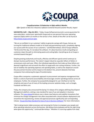Coupa Guarantees 1% Reduction in OpEx within 6 Months <br />Offer Speaks to New Era in Business Software Centered Around Customer Results, Impact<br />SAN MATEO, Calif. – May 18, 2011 – Today, Coupa Software announced a success guarantee for new subscribers: control your spend with Coupa and cut one percent from your operating expenses (OpEx) within six months or the service is free. Details of the offer can be found at http://www.coupa.com/cut-opex.<br />“We are so confident in our customers’ ability to generate savings with Coupa, that we are turning the traditional software model on its head and guaranteeing results, completely aligning our success with the success of our customers,” said Rob Bernshteyn, CEO of Coupa Software. “At the end of the day, it’s not about the software. It’s about business results and guiding our customers down the path to eliminating waste and cutting OpEx. Everything we do at Coupa is oriented toward that goal.”<br />Despite growing productivity and results, effective and efficient spend control continues to dampen business performance. The nation’s largest industries squander billions of dollars in unnecessary costs each year. Often, the individual expenditures that make up those billions are deemed insignificant and not worth the effort to target with cost-cutting initiatives. Further, the lack of visibility into operating expenses and spending habits, as well as the skepticism around the procurement function and its impact on the bottom line, present obstacles that keep companies from embracing this type of transformation. <br />Coupa offers companies a systematic approach to procurement and expense management that fosters a culture of personal accountability and encourages smarter spending practices across all employees. Further, the company has purposefully designed its user interface to rival the simplicity and ease of use of many of the leading consumer websites today, such as Google, Facebook and Mint.com. <br />Today, the company also announced the Spring ’11 release of its category-defining Cloud Spend Management platform, setting a new standard for ease of use and adoption in business software. This new release introduces over a dozen new features and usability innovations that minimize the change management risks often associated with a broad software deployment and streamline the requisitioning, review and approval processes significantly (see corresponding release, quot;
Coupa Sets New Standard for Ease of Use in Business Software” for more information).<br />“We’re taking hassle-ridden processes and removing the friction to empower your people and drive spending reductions across the business. We believe that employees will do the right thing when given the opportunity,” continued Bernshteyn. “Whether it’s sourcing supplies from daily deal sites, sitting in coach rather than first class or staying at a three-star hotel rather than four-star, they’re willing to save a few dollars – because they know they add up over time, offices and departments.”<br />About Coupa SoftwareCoupa is the leading on-demand provider of solutions that control and streamline purchasing and expense management for organizations large and small. Coupa Cloud Spend Management delivers an easy to use, fast to deploy and affordable solution for requisitions, expense reporting, approval management, purchase orders, RFQs, contract compliance, inventory and invoicing, with no hardware to buy or software to license. With deep domain knowledge in e-procurement, a best-in-class cloud platform, and a fast-growing community of customers doing business with over 100,000 suppliers, Coupa enables smarter spending practices that empower companies to save money quickly. For more information please visit, http://www.coupa.com or call 650.931.3200.<br />