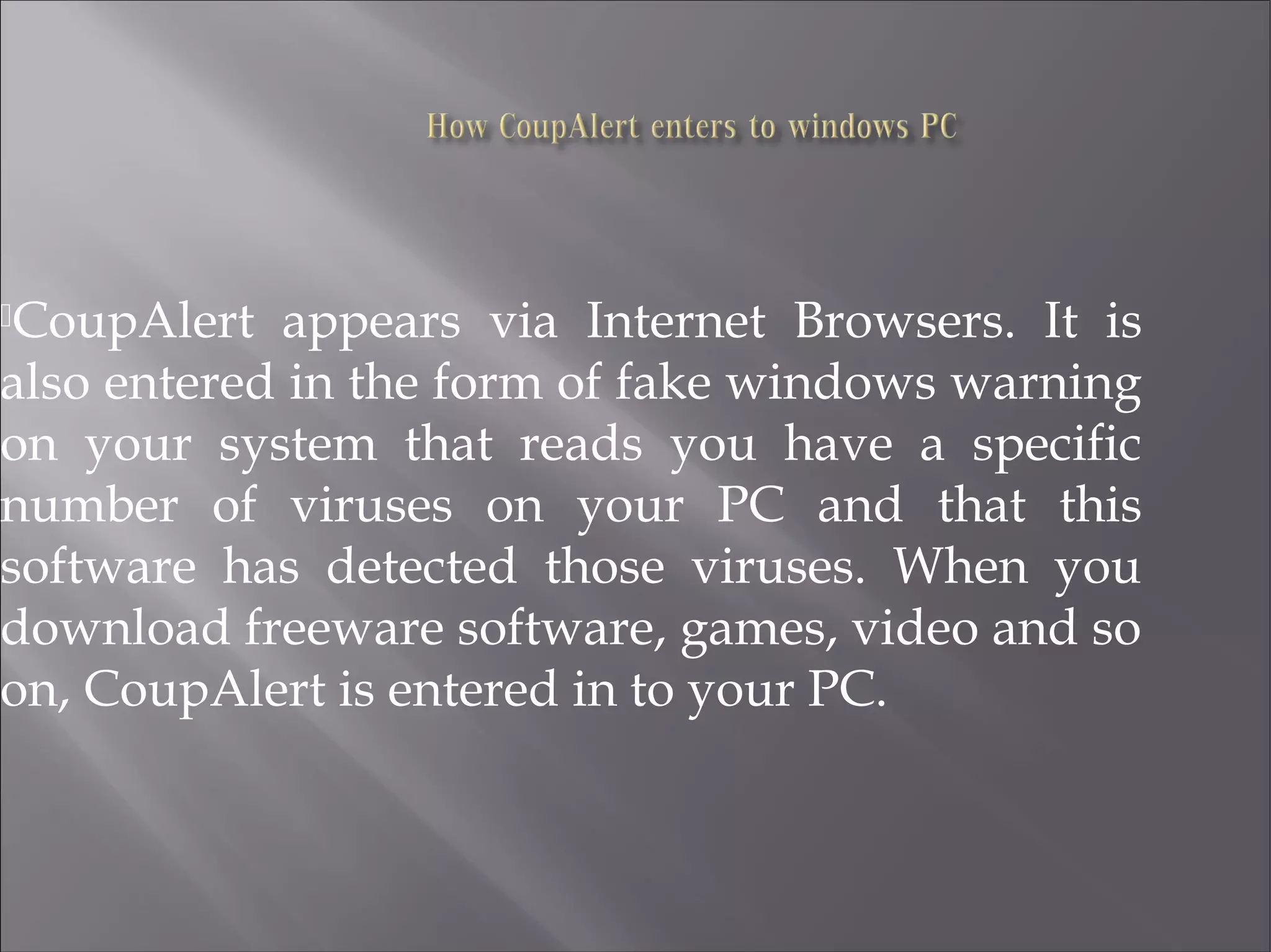CoupAlert appears via Internet Browsers. It is
also entered in the form of fake windows warning
on your system that reads you have a specific
number of viruses on your PC and that this
software has detected those viruses. When you
download freeware software, games, video and so
on, CoupAlert is entered in to your PC.
 