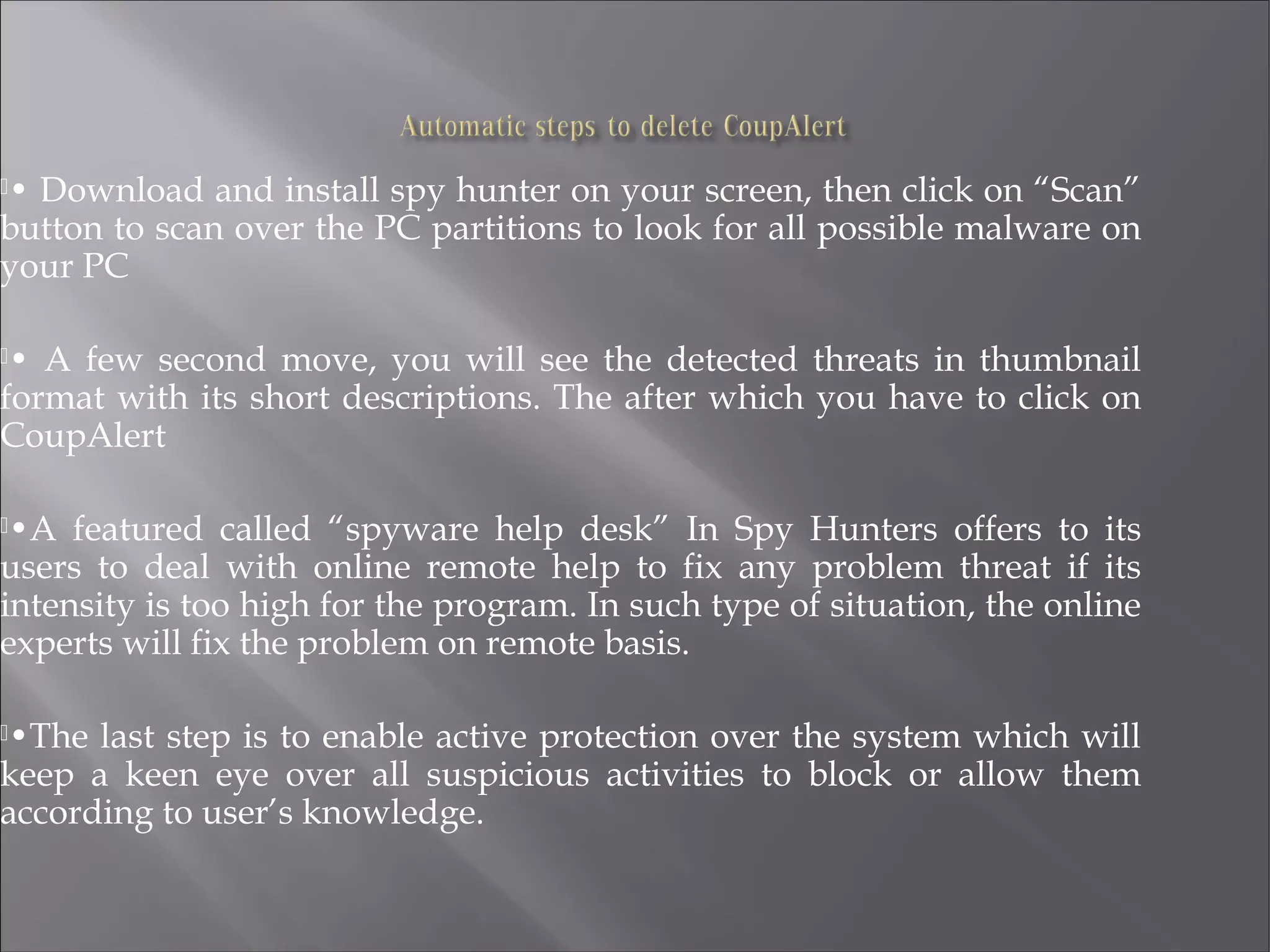 • Download and install spy hunter on your screen, then click on “Scan”
button to scan over the PC partitions to look for all possible malware on
your PC
• A few second move, you will see the detected threats in thumbnail
format with its short descriptions. The after which you have to click on
CoupAlert
•A featured called “spyware help desk” In Spy Hunters offers to its
users to deal with online remote help to fix any problem threat if its
intensity is too high for the program. In such type of situation, the online
experts will fix the problem on remote basis.
•The last step is to enable active protection over the system which will
keep a keen eye over all suspicious activities to block or allow them
according to user’s knowledge.
 