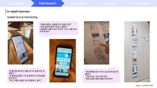 UX Challenge
In-depth Interview
Field Research UX Modeling UX Ideation Lo-fi Prototype
Guided Tours & Card Sorting
“살 물건을 생각하고 앱을 켜니까 보통 바로 검
색한다.“
“살 물건을 정했으니까 홈 화면이나 추천상품은
잘 안 본다“
“이미 구매한 상품은 왜 추천해주는 걸까?”
“대체로 원하는 상품을 찾기 어렵지 않다“
“검색 결과에 필터가 있는지 몰랐다“
“상품평은 내용이 많긴 하지만 그냥 스크롤 내려
가며 쭉 본다”
“할인혜택을 많이 주거나 잘 보이게 했으면
좋겠다“
“카테고리는 거의 이용 안함“
“빠른 결제와 빠른 배송이 편리하다”
coupang UX 개선 디자인
 