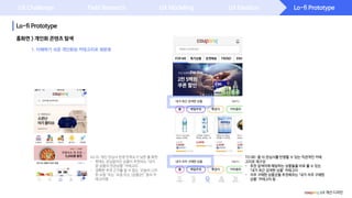 Lo-fi Prototype
Lo-fi Prototype
UX Challenge Field Research UX Modeling UX Ideation
홈화면 > 개인화 콘텐츠 탐색
coupang UX 개선 디자인
1. 이해하기 쉬운 개인화된 카테고리로 재분류
TO BE: 좀 더 관심사를 반영할 수 있는 직관적인 카테
고리로 재구성
- 추천 검색어에 해당하는 상품들을 바로 볼 수 있는
‘내가 최근 검색한 상품’ 카테고리
- 자주 구매한 상품군을 추천해주는 ‘내가 자주 구매한
상품’ 카테고리 등
AS IS: 개인 관심사 반영 만족도가 낮은 홈 화면
- 현재는 관심없어진 상품이 추천되는 ‘내가
본 상품의 연관상품’ 카테고리
- 정확한 추천 근거를 알 수 없는 ‘오늘의 스마
한 쇼핑‘ 또는 ‘요즘 뜨는 [상품군]’ 등의 카
테고리명
 