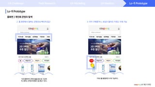 Lo-fi Prototype
Lo-fi Prototype
UX Challenge Field Research UX Modeling UX Ideation
홈화면 > 개인화 콘텐츠 탐색
coupang UX 개선 디자인
3. 이미 구매했거나, 관심이 떨어진 키워드 삭제 가능
키워드를 롱탭하면 삭제 가능하다.기존 홈화면의 콘텐츠들을 탭으로 구성하
여, 원하는 콘텐츠에 빨리 접근할 수 있다.
2. 홈 화면에서 원하는 콘텐츠로 빠르게 접근
 