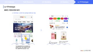 Lo-fi Prototype
Lo-fi Prototype
UX Challenge Field Research UX Modeling UX Ideation
홈화면 > 개인화 콘텐츠 탐색
coupang UX 개선 디자인
키워드를 클릭하면 바로 검색화면으로
넘어갈 수 있어, 자주 구매하거나 검색
하는 상품에 빠르게 접근할 수 있다.
4. 추천키워드 누르면 바로 검색결과 화면으로 이동
 