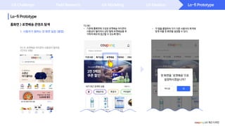 Lo-fi Prototype
Lo-fi Prototype
UX Challenge Field Research UX Modeling UX Ideation
홈화면 > 로켓배송 콘텐츠 탐색
1. 사용자가 원하는 첫 화면 설정 (롱탭)
TO BE:
- 기존에 홈화면에 구성된 로켓배송 아이콘의
사용성이 떨어져서 상단 탭에 로켓배송을 추
가하여 빠르게 접근할 수 있도록 했다.
AS IS: 로켓배송 아이콘의 사용성이 떨어짐
(인지도 낮음)
coupang UX 개선 디자인
- 각 탭을 롱탭하여 각기 다른 사용자의 목적에
맞게 어플 첫 화면을 설정할 수 있다.
 