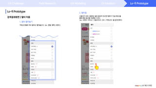 Lo-fi Prototype
Lo-fi Prototype
UX Challenge Field Research UX Modeling UX Ideation
검색결과화면 > 필터 이용
사용자가 자주 사용하는 필터 옵션이 있으면 찜하기 기능(하트)을
통해 해당 옵션을 저장할 수 있다.
(ex. 브랜드: 비비고 | 신발사이즈: 245 | 카테고리: 쌀>잡곡>현미)
coupang UX 개선 디자인
카테고리별로 주요 필터는 열어놓는다. (ex. 정렬, 혜택, 브랜드)
1. 필터 열어놓기
2. 필터찜
 