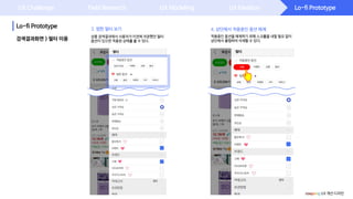 Lo-fi Prototype
Lo-fi Prototype
UX Challenge Field Research UX Modeling UX Ideation
4. 상단에서 적용중인 옵션 해제
상품 검색결과에서 사용자가 이전에 저장했던 필터
옵션이 있으면 적용된 상태를 볼 수 있다.검색결과화면 > 필터 이용
적용중인 옵션을 해제하기 위해 스크롤을 내릴 필요 없이
상단에서 롱탭하여 삭제할 수 있다.
coupang UX 개선 디자인
3. 찜한 필터 보기
 