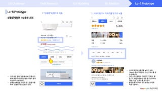 Lo-fi Prototype
Lo-fi Prototype
UX Challenge Field Research UX Modeling UX Ideation
- 스마트필터의 사용성을 높이기 위해
1depth 들어가야 볼 수 있는 키워드를 밖
으로 빼냈다.
- 기존 스마트필터의 키워드인 ‘만족도, 품
질, 맛’ 외에 사람들이 자주 알고 싶어하는
‘배송, 한달’ 키워드를 추가했다.
- 별점순을 추가하여 낮은 별점순도 바로
적용 가능하다.
상품상세화면 > 상품평 조회
- 기존 별점 옆에 ‘상품평 더보기’를 추가
하여 별점의 의미와 상품평 이동이 좀더
직관적이 되도록 했다.
- 상품정보화면을 지나지 않고 탭을 이용
하여 “상품평”에 접근할 수 있다.
coupang UX 개선 디자인
2. 스마트필터의 키워드를 밖으로 노출.“상품평”에 탭으로 이동
상품평 더보기
 