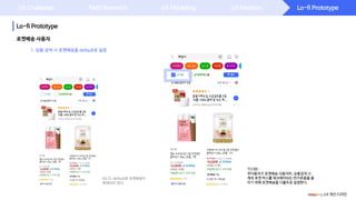 Lo-fi Prototype
Lo-fi Prototype
UX Challenge Field Research UX Modeling UX Ideation
1. 상품 검색 시 로켓배송을 default로 설정
로켓배송 사용자
coupang UX 개선 디자인
TO BE:
주이용자가 로켓배송 사용자라, 상품검색 시
계속 로켓 박스를 체크해야되는 번거로움을 줄
이기 위해 로켓배송을 디폴트로 설정한다.
AS IS: default로 로켓배송이
해제되어 있다.
 