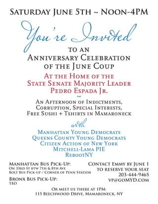Saturday June 5th ~ Noon-4PM



                 to an
        Anniversary Celebration
           of the June Coup
            At the Home of the
       State Senate Majority Leader
              Pedro Espada Jr.
                     ~
          An Afternoon of Indictments,
          Corruption, Special Interests,
       Free Sushi + Tshirts in Mamaroneck


           Manhattan Young Democrats
          Queens County Young Democrats
            Citizen Action of New York
                 Mitchell-Lama PIE
                     RebootNY
Manhattan Bus Pick-Up:                  Contact Emmy by June 1
On 33rd St btw 7th & 8th Ave              to reserve your seat
Bolt Bus Pick-up / Corner of Penn Station
                                                  203-444-9465
Bronx Bus Pick-Up:                            vp@goMYD.com
TBD
                   Or meet us there at 1PM:
           115 Beechwood Drive, Mamaroneck, NY
 
