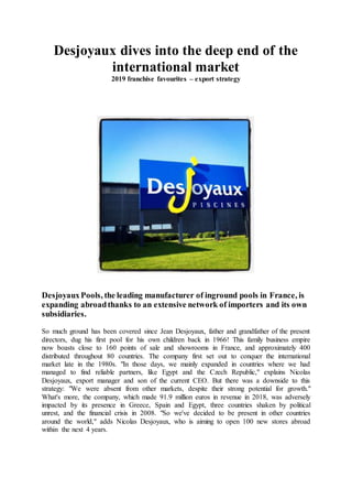 Desjoyaux dives into the deep end of the
international market
2019 franchise favourites – export strategy
DesjoyauxPools, the leading manufacturer of inground pools in France, is
expanding abroadthanks to an extensive network of importers and its own
subsidiaries.
So much ground has been covered since Jean Desjoyaux, father and grandfather of the present
directors, dug his first pool for his own children back in 1966! This family business empire
now boasts close to 160 points of sale and showrooms in France, and approximately 400
distributed throughout 80 countries. The company first set out to conquer the international
market late in the 1980s. "In those days, we mainly expanded in countries where we had
managed to find reliable partners, like Egypt and the Czech Republic," explains Nicolas
Desjoyaux, export manager and son of the current CEO. But there was a downside to this
strategy: "We were absent from other markets, despite their strong potential for growth."
What's more, the company, which made 91.9 million euros in revenue in 2018, was adversely
impacted by its presence in Greece, Spain and Egypt, three countries shaken by political
unrest, and the financial crisis in 2008. "So we've decided to be present in other countries
around the world," adds Nicolas Desjoyaux, who is aiming to open 100 new stores abroad
within the next 4 years.
 