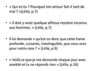 • « Qui es-tu ? Pourquoi ton amour fait-il tant de
  mal ? »(Lélia, p.7)

• « Il doit y avoir quelque affreux mystère inconnu
  aux hommes. » (Lélia, p.7)

• Il lui demande « qu’est-ce donc que cette haine
  profonde, cuisante, inextinguible, que vous avez
  pour notre race ? » (Lélia, p.9)

• « Voilà ce que je me demande chaque jour avec
  anxiété et tu ne réponds rien » (Lélia, p.16)
 