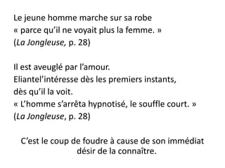 Le jeune homme marche sur sa robe
« parce qu’il ne voyait plus la femme. »
(La Jongleuse, p. 28)

Il est aveuglé par l’amour.
Eliantel’intéresse dès les premiers instants,
dès qu’il la voit.
« L’homme s’arrêta hypnotisé, le souffle court. »
(La Jongleuse, p. 28)

 C’est le coup de foudre à cause de son immédiat
                désir de la connaître.
 