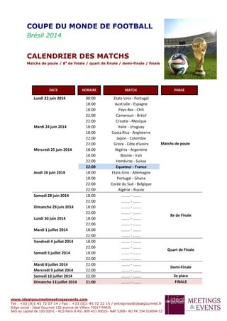 www.idealgourmetmeetingsevents.com
Tel : +33 (0)1 45 72 07 14 / Fax : +33 (0)1 45 72 22 15 / entreprise@idealgourmet.fr
Siège social : Ideal Gourmet 132 avenue de Villiers 75017 PARIS
SAS au capital de 100 000 € - RCS Paris B 451 809 453 00025- NAF 526B– NII FR 354 518094 53
Lundi 23 juin 2014 00:00 Etats-Unis - Portugal
Matchs de poule
18:00 Australie - Espagne
18:00 Pays-Bas - Chili
22:00 Cameroun - Brésil
22:00 Croatie - Mexique
Mardi 24 juin 2014 18:00 Italie - Uruguay
18:00 Costa Rica - Angleterre
22:00 Japon - Colombie
22:00 Grèce - Côte d'ivoire
Mercredi 25 juin 2014 18:00 Nigéria - Argentine
18:00 Bosnie - Iran
22:00 Honduras - Suisse
22:00 Equateur - France
Jeudi 26 juin 2014 18:00 Etats-Unis - Allemagne
18:00 Portugal - Ghana
22:00 Corée du Sud - Belgique
22:00 Algérie - Russie
Samedi 28 juin 2014 18:00 ........ - ……..
8e de Finale
22:00 ........ - ……..
Dimanche 29 juin 2014 18:00 ........ - ……..
22:00 ........ - ……..
Lundi 30 juin 2014 18:00 ........ - ……..
22:00 ........ - ……..
Mardi 1 juillet 2014 18:00 ........ - ……..
22:00 ........ - ……..
Vendredi 4 juillet 2014 18:00 ........ - ……..
Quart de Finale
22:00 ........ - ……..
Samedi 5 juillet 2014 18:00 ........ - ……..
22:00 ........ - ……..
Mardi 8 juillet 2014 22:00 ........ - ……..
Demi-Finale
Mercredi 9 juillet 2014 22:00 ........ - ……..
Samedi 12 juillet 2014 22:00 ........ - …….. 3e place
Dimanche 13 juillet 2014 21:00 ........ - …….. FINALE
COUPE DU MONDE DE FOOTBALL
Brésil 2014
CALENDRIER DES MATCHS
Matchs de poule / 8e
de finale / quart de finale / demi-finale / finale
DATE HORAIRE MATCH PHASE
 