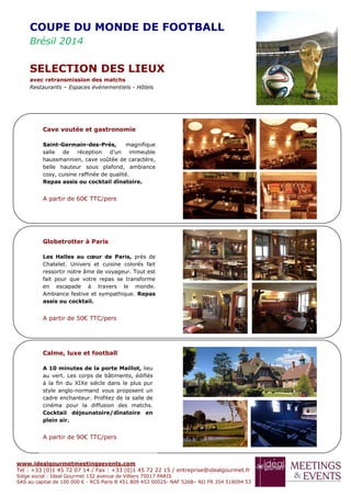 www.idealgourmetmeetingsevents.com
Tel : +33 (0)1 45 72 07 14 / Fax : +33 (0)1 45 72 22 15 / entreprise@idealgourmet.fr
Siège social : Ideal Gourmet 132 avenue de Villiers 75017 PARIS
SAS au capital de 100 000 € - RCS Paris B 451 809 453 00025- NAF 526B– NII FR 354 518094 53
COUPE DU MONDE DE FOOTBALL
Brésil 2014
SELECTION DES LIEUX
avec retransmission des matchs
Restaurants – Espaces événementiels - Hôtels
Cave voutée et gastronomie
Saint-Germain-des-Prés, magnifique
salle de réception d’un immeuble
haussmannien, cave voûtée de caractère,
belle hauteur sous plafond, ambiance
cosy, cuisine raffinée de qualité.
Repas assis ou cocktail dînatoire.
A partir de 60€ TTC/pers
Globetrotter à Paris
Les Halles au cœur de Paris, près de
Chatelet. Univers et cuisine colorés fait
ressortir notre âme de voyageur. Tout est
fait pour que votre repas se transforme
en escapade à travers le monde.
Ambiance festive et sympathique. Repas
assis ou cocktail.
A partir de 50€ TTC/pers
Calme, luxe et football
A 10 minutes de la porte Maillot, lieu
au vert. Les corps de bâtiments, édifiés
à la fin du XIXe siècle dans le plus pur
style anglo-normand vous proposent un
cadre enchanteur. Profitez de la salle de
cinéma pour la diffusion des matchs.
Cocktail déjeunatoire/dînatoire en
plein air.
A partir de 90€ TTC/pers
 