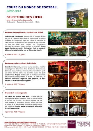 www.idealgourmetmeetingsevents.com
Tel : +33 (0)1 45 72 07 14 / Fax : +33 (0)1 45 72 22 15 / entreprise@idealgourmet.fr
Siège social : Ideal Gourmet 132 avenue de Villiers 75017 PARIS
SAS au capital de 100 000 € - RCS Paris B 451 809 453 00025- NAF 526B– NII FR 354 518094 53
Restaurant club en haut de l’affiche
Grands Boulevards, adresse lounge et cosy, mobilier
contemporain, décoration faite de teintes chaleureuses.
Dans ce restaurant tout n’est qu’élégance et bon goût.
Le terroir s’invite dans vos assiettes avec des plats
traditionnels. Repas assis avant le match avec mises
en bouche sucrées pendant le match. Et côté club, un
cocktail dînatoire régalera vos papilles, le tout
devant le match sur écran géant.
A partir de 60€ TTC/pers
Branché et contemporain
Au cœur du Viaduc des Arts, à deux pas de
Bastille et de la gare de Lyon, dans un décor unique
de voûtes, de briques, de pierres claires. Le bar
style années 30 en acajou, l’olivier géant qui trône
au milieu de la grande salle font de ce restaurant un
lieu moderne. Repas assis ou cocktail dînatoire
devant les matchs.
A partir de 40€ TTC/pers
Adresse d’exception aux couleurs du Brésil
Château de Vincennes, à moins de 10 minutes à pied
du RER A Fontenay-sous-Bois et à proximité du métro
Château de Vincennes, dans un cadre de verdure au
cœur du bois de Vincennes, au bord du lac des minimes,
ce lieu est idéal pour réaliser vos événements
d'entreprise, dans un espace exclusif et privatisé. Repas
assis, barbecue party. Animation foot et cocktail
déjeunatoire/dînatoire sur le thème du Brésil.
A partir de 69€ TTC/pers
COUPE DU MONDE DE FOOTBALL
Brésil 2014
SELECTION DES LIEUX
avec retransmission des matchs
Restaurants – Espaces événementiels - Hôtels
 
