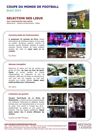 www.idealgourmetmeetingsevents.com
Tel : +33 (0)1 45 72 07 14 / Fax : +33 (0)1 45 72 22 15 / entreprise@idealgourmet.fr
Siège social : Ideal Gourmet 132 avenue de Villiers 75017 PARIS
SAS au capital de 100 000 € - RCS Paris B 451 809 453 00025- NAF 526B– NII FR 354 518094 53
Incontournable de l’événementiel
A seulement 15 minutes de Paris, Centre
International de Conférence depuis 15 ans, gage
de qualité. Nombreux espaces, intérieur et
terrasse, grande flexibilité, capacité et qualité
d'accueil. Service traiteur de haute tradition
propose des mets en repas assis ou en
cocktail.
Sur devis
Adresse champêtre
Découvrez le calme d’un îlot de verdure aux
portes de Paris. Au cœur du Parc de Saint-
Cloud, un ancien pavillon de chasse
métamorphosé en restaurant et lieu de
réception. Idéal pour les dîners et séminaires au
vert avec une vue superbe. Le chef vous
concocte une cuisine raffinée. Repas assis,
buffet grillade pour l’événement.
Sur devis
Institution de quartier
Versant Nord-Ouest de la Butte de
Montmartre, ce bistrot parisien typique propose
une ambiance chaleureuse et élégante. Grande
terrasse avec vue impressionnante sur le couché
de soleil. Une cuisine à l’image des lieux :
traditionnelle de qualité et une pointe de
fantaisie. Très bon rapport qualité-prix. Repas
assis autour des 3 écrans diffusant les
matchs.
A partir de 40€ TTC/pers
COUPE DU MONDE DE FOOTBALL
Brésil 2014
SELECTION DES LIEUX
avec retransmission des matchs
Restaurants – Espaces événementiels - Hôtels
 