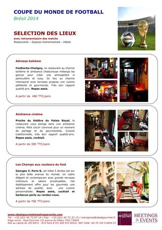 www.idealgourmetmeetingsevents.com
Tel : +33 (0)1 45 72 07 14 / Fax : +33 (0)1 45 72 22 15 / entreprise@idealgourmet.fr
Siège social : Ideal Gourmet 132 avenue de Villiers 75017 PARIS
SAS au capital de 100 000 € - RCS Paris B 451 809 453 00025- NAF 526B– NII FR 354 518094 53
Adresse bohème
Faidherbe-Chaligny, ce restaurant au charme
bohème et ambiance chaleureuse mélange les
genres pour créer une atmosphère si
particulière et cosy. Ce lieu au charme
intemporel avec terrasse propose une cuisine
pétillante et gourmande. Très bon rapport
qualité prix. Repas assis.
A partir de 40€ TTC/pers
Ambiance cinéma
Proche du théâtre du Palais Royal, le
restaurant vous plonge dans une ambiance
cinéma. Petit cocon convivial pour un moment
de partage et de gourmandise. Cuisine
traditionnelle, très bon rapport qualité-prix.
Repas assis, cocktail.
A partir de 30€ TTC/pers
Les Champs aux couleurs du foot
Georges V, Paris 8, cet hôtel 5 étoiles est sur
la plus belle avenue du monde. Un cadre
élégant et contemporain avec grande terrasse
intérieure et salons privatisables. Cet
établissement offre pour les gourmets une
adresse de qualité, avec une cuisine
personnalisée. Repas assis, cocktail et
barbecue party au rendez-vous.
A partir de 70€ TTC/pers
COUPE DU MONDE DE FOOTBALL
Brésil 2014
SELECTION DES LIEUX
avec retransmission des matchs
Restaurants – Espaces événementiels - Hôtels
 